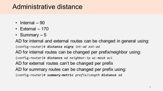 Administrative distance
• Internal – 90
• External – 170
• Summary – 5
AD for internal and external routes can be changed in general using:
(config-router)# distance eigrp int-ad ext-ad
AD for internal routes can be changed per prefix/neighbor using:
(config-router)# distance ad neighbor-ip wc-mask acl
AD for external routes can’t be changed per prefix
AD for summary routes can be changed per prefix using:
(config-router)# summary-metric prefix/length distance ad
9
 
