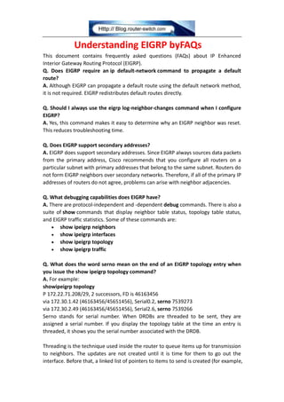 Understanding EIGRP byFAQs
This document contains frequently asked questions (FAQs) about IP Enhanced
Interior Gateway Routing Protocol (EIGRP).
Q. Does EIGRP require an ip default-network command to propagate a default
route?
A. Although EIGRP can propagate a default route using the default network method,
it is not required. EIGRP redistributes default routes directly.
Q. Should I always use the eigrp log-neighbor-changes command when I configure
EIGRP?
A. Yes, this command makes it easy to determine why an EIGRP neighbor was reset.
This reduces troubleshooting time.
Q. Does EIGRP support secondary addresses?
A. EIGRP does support secondary addresses. Since EIGRP always sources data packets
from the primary address, Cisco recommends that you configure all routers on a
particular subnet with primary addresses that belong to the same subnet. Routers do
not form EIGRP neighbors over secondary networks. Therefore, if all of the primary IP
addresses of routers do not agree, problems can arise with neighbor adjacencies.
Q. What debugging capabilities does EIGRP have?
A. There are protocol-independent and -dependent debug commands. There is also a
suite of show commands that display neighbor table status, topology table status,
and EIGRP traffic statistics. Some of these commands are:
show ipeigrp neighbors
show ipeigrp interfaces
show ipeigrp topology
show ipeigrp traffic
Q. What does the word serno mean on the end of an EIGRP topology entry when
you issue the show ipeigrp topology command?
A. For example:
showipeigrp topology
P 172.22.71.208/29, 2 successors, FD is 46163456
via 172.30.1.42 (46163456/45651456), Serial0.2, serno 7539273
via 172.30.2.49 (46163456/45651456), Serial2.6, serno 7539266
Serno stands for serial number. When DRDBs are threaded to be sent, they are
assigned a serial number. If you display the topology table at the time an entry is
threaded, it shows you the serial number associated with the DRDB.
Threading is the technique used inside the router to queue items up for transmission
to neighbors. The updates are not created until it is time for them to go out the
interface. Before that, a linked list of pointers to items to send is created (for example,
 