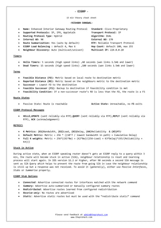 -   EIGRP -

                                           15 min theory cheat sheet

                                              -RISHABH DANGWAL-

         Name: Enhanced Interior Gateway Routing Protocol      Standard: Cisco Proprietary
         Supported Protocols: IP, IPX, Appletalk               Transport Protocol: IP
         Routing Protocol Type: Hybrid                         Algorithm: DUAL
         Internal AD: 90                                       External AD: 170
         Route Summarization: Yes (auto by default)            RTP: Reliable Transport Protocol
         EIGRP Load Balancing : default 4, Max 6               Hop Count: default 100, max 255
         Neighbour Discovery: Auto (multicast/unicast)         Multicast IP: 224.0.0.10

Timers

         Hello Timers: 5 seconds (high speed links) ,60 seconds (wan links 1.5mb and lower)
         Dead Timers: 15 seconds (high speed links) ,180 seconds (wan links 1.5mb and lower)

Terms

         Feasible Distance (FD): Metric based on local route to destination metric
         Reported Distance (RD): Metric based on the neighbours metric to the destination metric
         Successor : Lowest FD to the destination
         Feasible Successor (FS): Backup to destination if feasibility condition is met
         Feasibility Condition: If a non-successor route’s RD is less than the FD, the route is a FS

Route States

         Passive State: Route is reachable                     Active State: Unreachable, no FS exits

EIGRP Protocol Messages

         HELLO,UPDATE (sent reliably via RTP),QUERY (sent reliably via RTP),REPLY (sent reliably via
          RTP), ACK (acknowledgement)

METRICS

         K Metrics: (K1)Bandwidth, (K2)Load, (K3)Delay, (K4)Reliability & (K5)MTU
         Default Metric: Metric = 256 * ((10^7 / lowest bandwidth in path) + Cumulative Delay)
         Full K weights: Metric = 256*((K1*Bw) + (K2*Bw)/(256-Load) + K3*Delay)*(K5/(Reliability +
          K4)))

Stuck in Active

During active state, when an EIGRP speaking router doesn’t gets an EIGRP reply to a query within 3
min, the route will become stuck in active (SIA), neighbour relationship is reset and learning
process will start again. In IOS version 12.2 or higher, after 90 seconds a second SIA message is
sent as SIA Query which helps to prevent the route from going SIA in case the neighbour relationship
is still up but a response was not received. To avoid it (generally), either use Passive Interfaces,
Stubs or Summarise properly.

EIGRP Stub Options

         Connected: Advertise connected routes for interfaces matched with the network command
         Summary: Advertise auto-summarized or manually configured summary routes
         Redistributed: Advertise routes learned from configured redistribution
         Receive-only: No routes are advertised
         Static: Advertise static routes but must be used with the “redistribute static” command




                                  Please send feedback at admin@theprohack.com
                                               www.theprohack.com
 