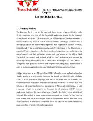 For more Https://www.ThesisScientist.com
Chapter 2
LITERATURE REVIEW
2. Literature Review:
The Literature Review part of the presented thesis intends to accomplish two tasks.
Firstly, a detailed overview of the theoretical background related to the discussed
technologies is performed. It is believed that the in-depth explanation of the functions of
the involved routing protocols and IP protocols offers a knowledge foundation that is
absolutely necessary for the reader to comprehend with the presented research. Secondly,
the conducted by the scientific community related work, related to the Thesis topic is
presented. Finally, the author of this thesis introduces his personal view and critic on the
related research and he’s subjective opinion and conclusions on the subject. Both
Theoretical Background and Related Work sections’ authorship was assisted by
reviewing existing bibliography that is being cited accordingly. For the Theoretical
Background part, published scientific and computer networking books were advised in
order to give an as deep as possible understanding of the discussed technologies.
Ittiphon krinpayorm et al. [2] applied the EIGRP algorithm to an application based on
Maude. Maude is a programming language for formal specifications using algebraic
terms. It is an interpreted language that allows the verification of properties and
transformations on models that can run the model like a prototype. The authors show how
to build an infrastructure of processes implemented by Maude, giving the chance to send
a message directly to a neighbor or broadcast to all neighbors. EIGRP protocol
implements the top of this basic infrastructure. Finally, the global system is tested and
analyzed. The analysis is based on the search command that proves if a "bad" success
could happen. This allows verifying the model, which examines whether a formula is true
for all conditions. We have also found some works and a master thesis that compare and
make some kind of testing with multiple protocols.
 