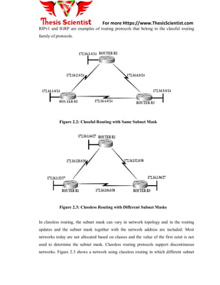 For more Https://www.ThesisScientist.com
RIPv1 and IGRP are examples of routing protocols that belong to the classful routing
family of protocols.
Figure 2.2: Classful Routing with Same Subnet Mask
Figure 2.3: Classless Routing with Different Subnet Masks
In classless routing, the subnet mask can vary in network topology and in the routing
updates and the subnet mask together with the network address are included. Most
networks today are not allocated based on classes and the value of the first octet is not
used to determine the subnet mask. Classless routing protocols support discontinuous
networks. Figure 2.3 shows a network using classless routing in which different subnet
 
