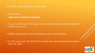 The EIGRP config will default to the below.
 router eigrp 1
eigrp stub connected summary
 If you try and remove the eigrp stub connected summary line the platform
will throw an error
 EIGRP is Restricted to Stub Connections only on this Platform
 So this means the 192.168.10.0/24 subnet will not be advertised upstream
from the 3850
 