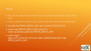 The Fix
 You can actually trick the switch into overriding this behaviour with a leak
map
 Simply apply this config to your switch and the routes will be advertised
 ip prefix-list PREFIX_MATCH_ANY seq 5 permit 0.0.0.0/0 le 32
 route-map PREFIX_MATCH_ANY permit 10
match ip address prefix-list PREFIX_MATCH_ANY
 router eigrp 1
eigrp stub connected summary static redidstributed leak-map
PREFIX_MATCH_ANY
 