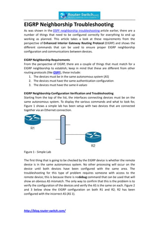 EIGRP Neighborship Troubleshooting
As was shown in the OSPF neighborship troubleshooting article earlier, there are a
number of things that need to be configured correctly for everything to end up
working as planned. This article takes a look at these requirements from the
perspective of Enhanced Interior Gateway Routing Protocol (EIGRP) and shows the
different commands that can be used to ensure proper EIGRP neighborship
configuration and communications between devices.

EIGRP Neighborship Requirements
From the perspective of EIGRP, there are a couple of things that must match for a
EIGRP neighborship to establish; keep in mind that these are different from other
routing protocols (like OSPF), these include:
   1. The devices must be in the same autonomous system (AS)
   2. The devices must have the same authentication configuration
   3. The devices must have the same k-values

EIGRP Neighborship Configuration Verification and Troubleshooting
Starting from the top of the list, the interfaces connecting devices must be on the
same autonomous system. To display the various commands and what to look for,
Figure 1 shows a simple lab has been setup with two devices that are connected
together via an Ethernet connection.




Figure 1 - Simple Lab

The first thing that is going to be checked by the EIGRP device is whether the remote
device is in the same autonomous system. No other processing will occur on the
device until both devices have been configured with the same area. The
troubleshooting for this type of problem requires someone with access to the
remote device; this is because there is nodebug command that can be used that will
show an obvious AS mismatch. The only way to confirm that this is the problem is to
verify the configuration of the devices and verify the AS is the same on each. Figure 2
and 3 below show the EIGRP configuration on both R1 and R2; R2 has been
configured with the incorrect AS (AS 1).




http://blog.router-switch.com/
 