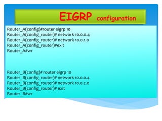 EIGRP configuration
Router_A(config)#router eigrp 10
Router_A(config_router)# network 10.0.0.4
Router_A(config_router)# network 10.0.1.0
Router_A(config_router)#exit
Router_A#wr
Router_B(config)# router eigrp 10
Router_B(config_router)# network 10.0.0.4
Router_B(config_router)# network 10.0.2.0
Router_B(config_router)# exit
Router_B#wr
 