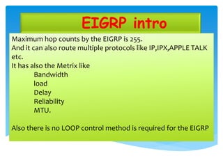 EIGRP intro
Maximum hop counts by the EIGRP is 255.
And it can also route multiple protocols like IP,IPX,APPLE TALK
etc.
It has also the Metrix like
Bandwidth
load
Delay
Reliability
MTU.
Also there is no LOOP control method is required for the EIGRP
 