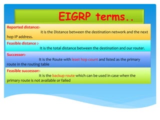 EIGRP terms..
Reported distance:-
it is the Distance between the destination network and the next
hop IP address.
Feasible distance :-
It is the total distance between the destination and our router.
Successor:-
It is the Route with least hop count and listed as the primary
route in the routing table
Feasible successor:-
It is the backup route which can be used in case when the
primary route is not available or failed
 