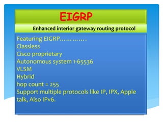 EIGRP
Enhanced interior gateway routing protocol
Featuring EIGRP………….
Classless
Cisco proprietary
Autonomous system 1-65536
VLSM
Hybrid
hop count = 255
Support multiple protocols like IP, IPX, Apple
talk, Also IPv6.
 
