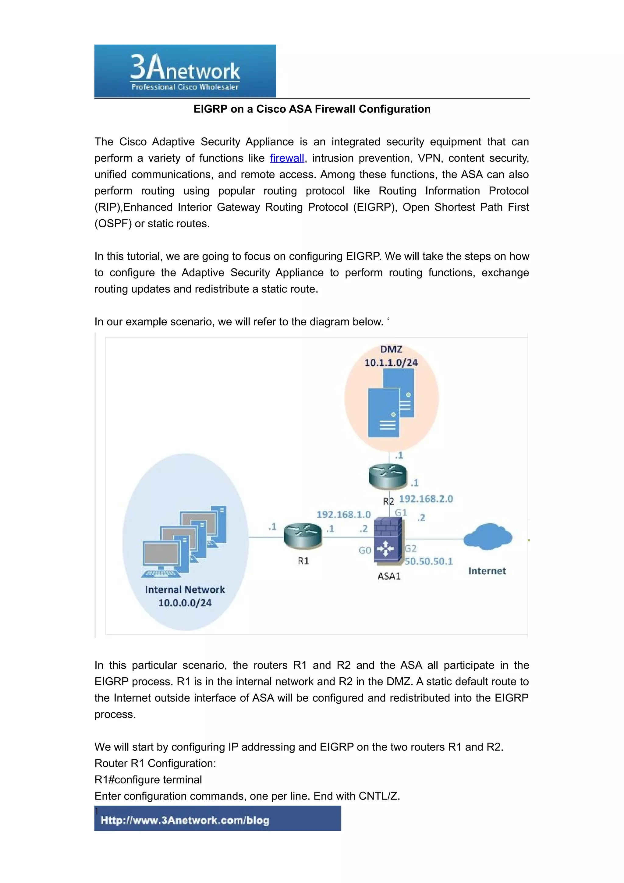 EIGRP on a Cisco ASA Firewall Configuration
The Cisco Adaptive Security Appliance is an integrated security equipment that can
perform a variety of functions like firewall, intrusion prevention, VPN, content security,
unified communications, and remote access. Among these functions, the ASA can also
perform routing using popular routing protocol like Routing Information Protocol
(RIP),Enhanced Interior Gateway Routing Protocol (EIGRP), Open Shortest Path First
(OSPF) or static routes.
In this tutorial, we are going to focus on configuring EIGRP. We will take the steps on how
to configure the Adaptive Security Appliance to perform routing functions, exchange
routing updates and redistribute a static route.
In our example scenario, we will refer to the diagram below. ‘

In this particular scenario, the routers R1 and R2 and the ASA all participate in the
EIGRP process. R1 is in the internal network and R2 in the DMZ. A static default route to
the Internet outside interface of ASA will be configured and redistributed into the EIGRP
process.
We will start by configuring IP addressing and EIGRP on the two routers R1 and R2.
Router R1 Configuration:
R1#configure terminal
Enter configuration commands, one per line. End with CNTL/Z.
1

 