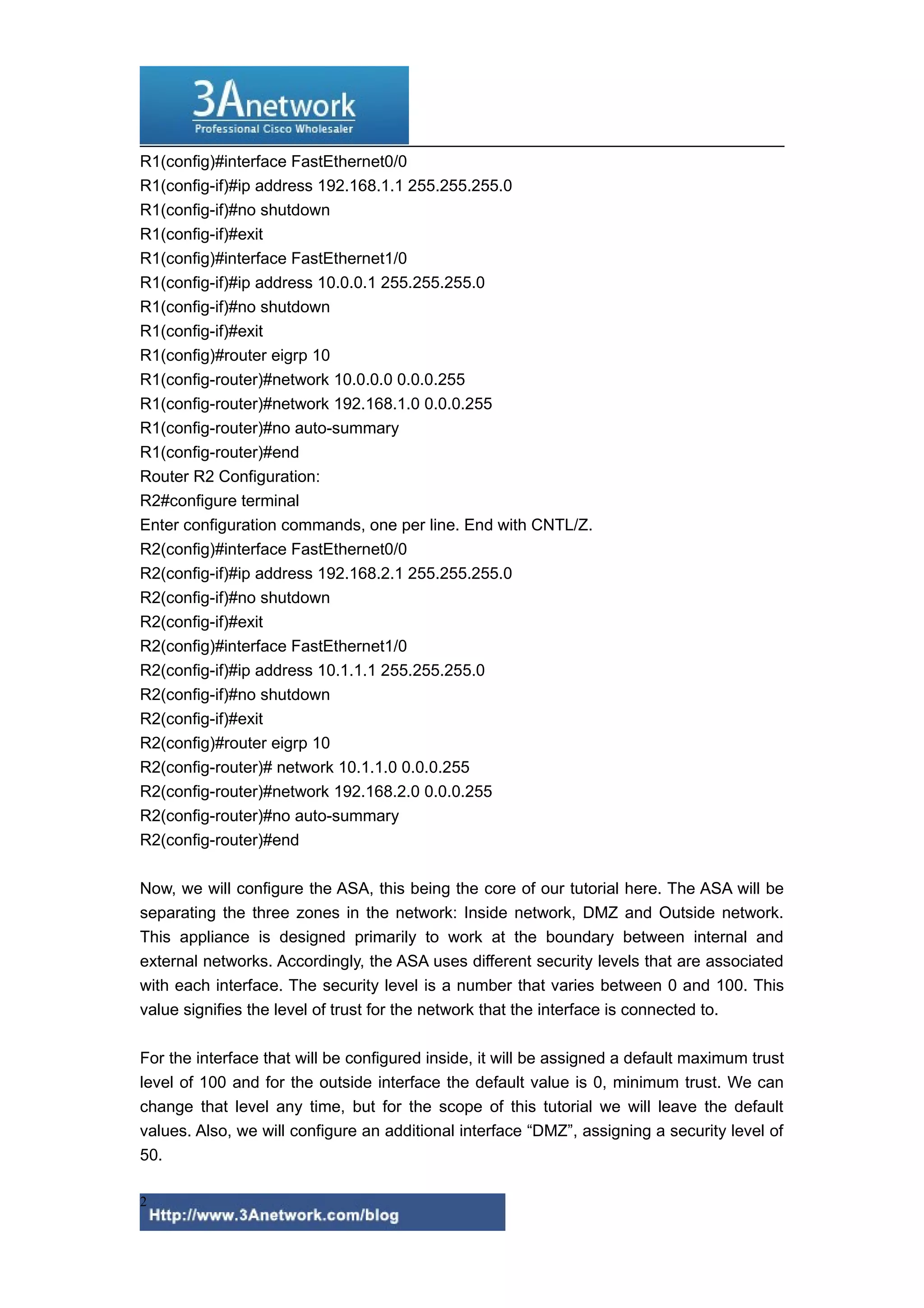 R1(config)#interface FastEthernet0/0
R1(config-if)#ip address 192.168.1.1 255.255.255.0
R1(config-if)#no shutdown
R1(config-if)#exit
R1(config)#interface FastEthernet1/0
R1(config-if)#ip address 10.0.0.1 255.255.255.0
R1(config-if)#no shutdown
R1(config-if)#exit
R1(config)#router eigrp 10
R1(config-router)#network 10.0.0.0 0.0.0.255
R1(config-router)#network 192.168.1.0 0.0.0.255
R1(config-router)#no auto-summary
R1(config-router)#end
Router R2 Configuration:
R2#configure terminal
Enter configuration commands, one per line. End with CNTL/Z.
R2(config)#interface FastEthernet0/0
R2(config-if)#ip address 192.168.2.1 255.255.255.0
R2(config-if)#no shutdown
R2(config-if)#exit
R2(config)#interface FastEthernet1/0
R2(config-if)#ip address 10.1.1.1 255.255.255.0
R2(config-if)#no shutdown
R2(config-if)#exit
R2(config)#router eigrp 10
R2(config-router)# network 10.1.1.0 0.0.0.255
R2(config-router)#network 192.168.2.0 0.0.0.255
R2(config-router)#no auto-summary
R2(config-router)#end
Now, we will configure the ASA, this being the core of our tutorial here. The ASA will be
separating the three zones in the network: Inside network, DMZ and Outside network.
This appliance is designed primarily to work at the boundary between internal and
external networks. Accordingly, the ASA uses different security levels that are associated
with each interface. The security level is a number that varies between 0 and 100. This
value signifies the level of trust for the network that the interface is connected to.
For the interface that will be configured inside, it will be assigned a default maximum trust
level of 100 and for the outside interface the default value is 0, minimum trust. We can
change that level any time, but for the scope of this tutorial we will leave the default
values. Also, we will configure an additional interface “DMZ”, assigning a security level of
50.
2

 