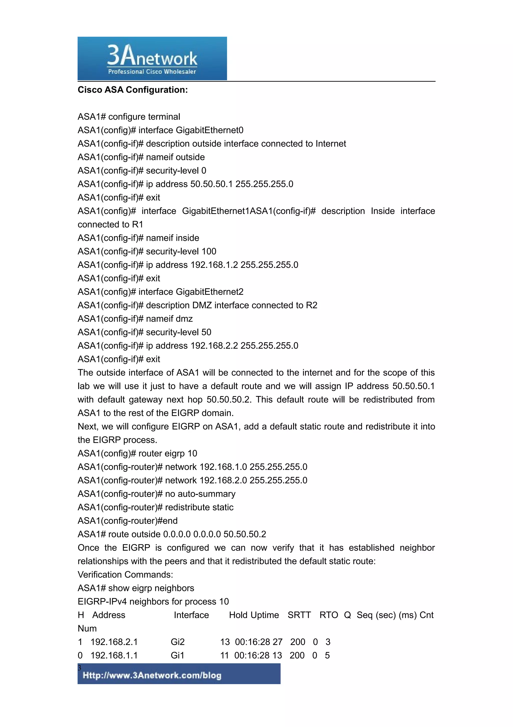 Cisco ASA Configuration:
ASA1# configure terminal
ASA1(config)# interface GigabitEthernet0
ASA1(config-if)# description outside interface connected to Internet
ASA1(config-if)# nameif outside
ASA1(config-if)# security-level 0
ASA1(config-if)# ip address 50.50.50.1 255.255.255.0
ASA1(config-if)# exit
ASA1(config)# interface GigabitEthernet1ASA1(config-if)# description Inside interface
connected to R1
ASA1(config-if)# nameif inside
ASA1(config-if)# security-level 100
ASA1(config-if)# ip address 192.168.1.2 255.255.255.0
ASA1(config-if)# exit
ASA1(config)# interface GigabitEthernet2
ASA1(config-if)# description DMZ interface connected to R2
ASA1(config-if)# nameif dmz
ASA1(config-if)# security-level 50
ASA1(config-if)# ip address 192.168.2.2 255.255.255.0
ASA1(config-if)# exit
The outside interface of ASA1 will be connected to the internet and for the scope of this
lab we will use it just to have a default route and we will assign IP address 50.50.50.1
with default gateway next hop 50.50.50.2. This default route will be redistributed from
ASA1 to the rest of the EIGRP domain.
Next, we will configure EIGRP on ASA1, add a default static route and redistribute it into
the EIGRP process.
ASA1(config)# router eigrp 10
ASA1(config-router)# network 192.168.1.0 255.255.255.0
ASA1(config-router)# network 192.168.2.0 255.255.255.0
ASA1(config-router)# no auto-summary
ASA1(config-router)# redistribute static
ASA1(config-router)#end
ASA1# route outside 0.0.0.0 0.0.0.0 50.50.50.2
Once the EIGRP is configured we can now verify that it has established neighbor
relationships with the peers and that it redistributed the default static route:
Verification Commands:
ASA1# show eigrp neighbors
EIGRP-IPv4 neighbors for process 10
H Address
Interface
Hold Uptime SRTT RTO Q Seq (sec) (ms) Cnt
Num
1 192.168.2.1
Gi2
13 00:16:28 27 200 0 3
0 192.168.1.1
Gi1
11 00:16:28 13 200 0 5
3

 