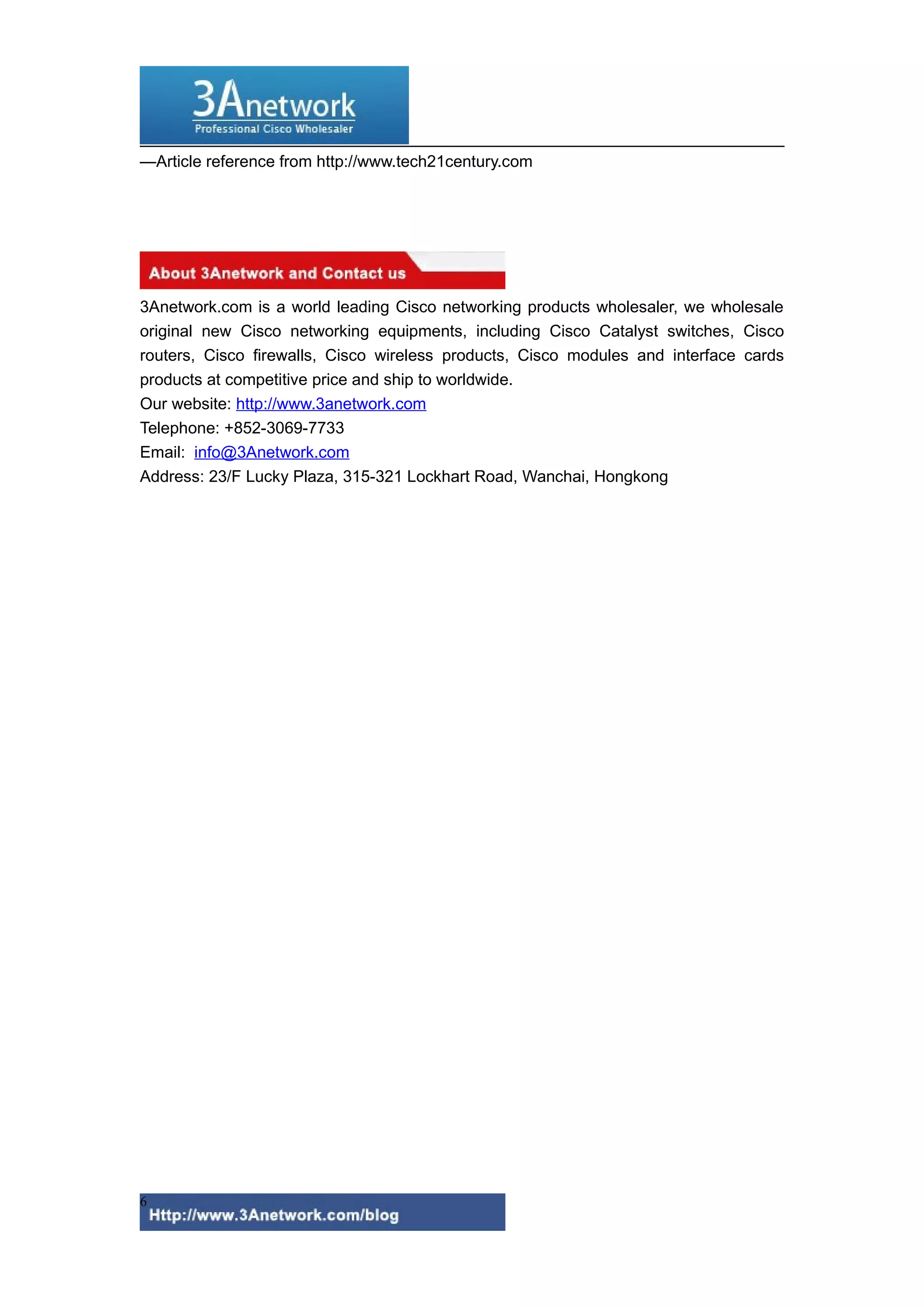 —Article reference from http://www.tech21century.com

3Anetwork.com is a world leading Cisco networking products wholesaler, we wholesale
original new Cisco networking equipments, including Cisco Catalyst switches, Cisco
routers, Cisco firewalls, Cisco wireless products, Cisco modules and interface cards
products at competitive price and ship to worldwide.
Our website: http://www.3anetwork.com
Telephone: +852-3069-7733
Email: info@3Anetwork.com
Address: 23/F Lucky Plaza, 315-321 Lockhart Road, Wanchai, Hongkong

6

 