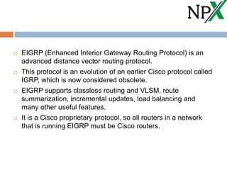  EIGRP (Enhanced Interior Gateway Routing Protocol) is an
advanced distance vector routing protocol.
 This protocol is an evolution of an earlier Cisco protocol called
IGRP, which is now considered obsolete.
 EIGRP supports classless routing and VLSM, route
summarization, incremental updates, load balancing and
many other useful features.
 It is a Cisco proprietary protocol, so all routers in a network
that is running EIGRP must be Cisco routers.
 