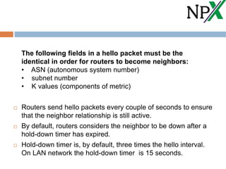 The following fields in a hello packet must be the
identical in order for routers to become neighbors:
• ASN (autonomous system number)
• subnet number
• K values (components of metric)
 Routers send hello packets every couple of seconds to ensure
that the neighbor relationship is still active.
 By default, routers considers the neighbor to be down after a
hold-down timer has expired.
 Hold-down timer is, by default, three times the hello interval.
On LAN network the hold-down timer is 15 seconds.
 