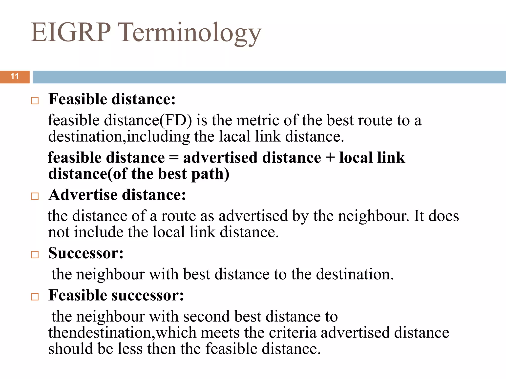 EIGRP Terminology
 Feasible distance:
feasible distance(FD) is the metric of the best route to a
destination,including the lacal link distance.
feasible distance = advertised distance + local link
distance(of the best path)
 Advertise distance:
the distance of a route as advertised by the neighbour. It does
not include the local link distance.
 Successor:
the neighbour with best distance to the destination.
 Feasible successor:
the neighbour with second best distance to
thendestination,which meets the criteria advertised distance
should be less then the feasible distance.
11
 