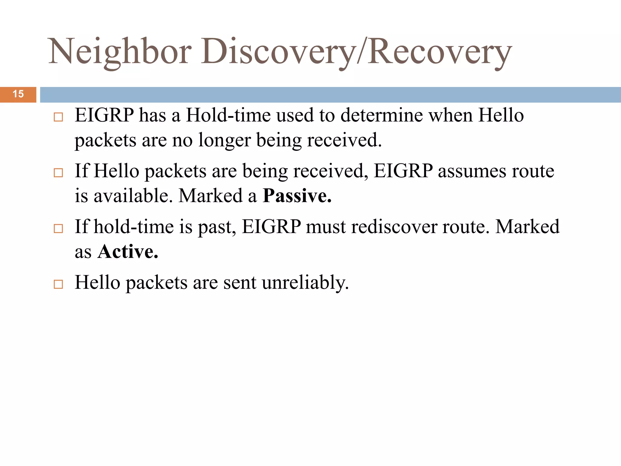 Neighbor Discovery/Recovery
 EIGRP has a Hold-time used to determine when Hello
packets are no longer being received.
 If Hello packets are being received, EIGRP assumes route
is available. Marked a Passive.
 If hold-time is past, EIGRP must rediscover route. Marked
as Active.
 Hello packets are sent unreliably.
15
 