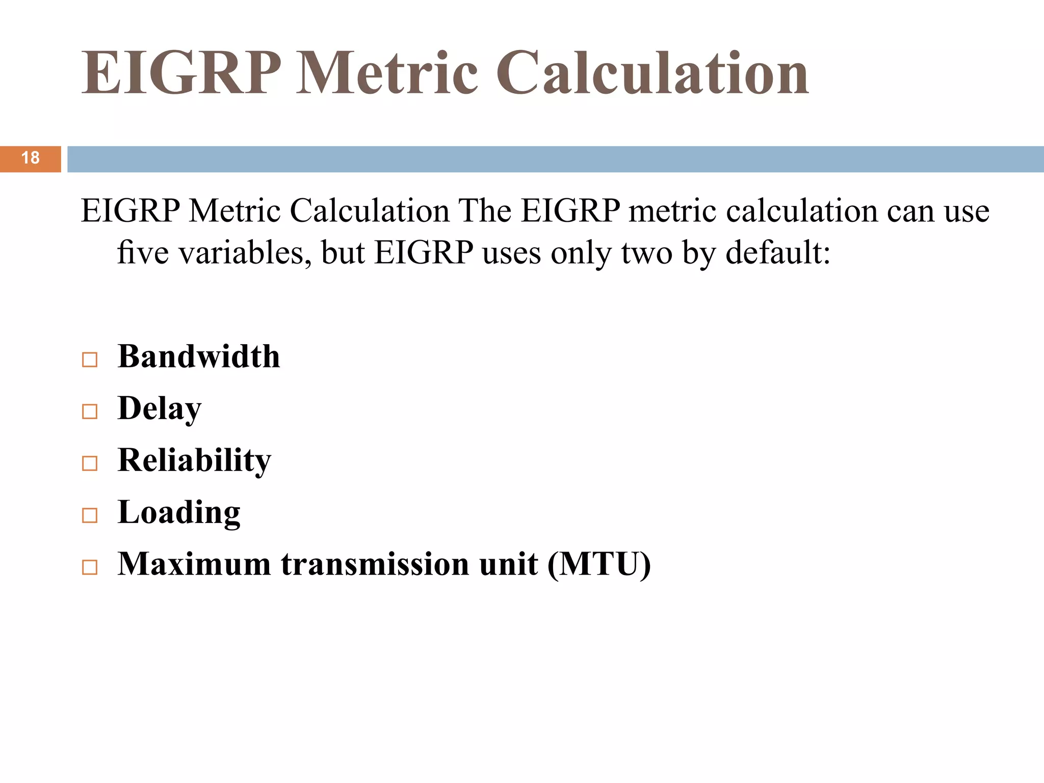 EIGRP Metric Calculation
EIGRP Metric Calculation The EIGRP metric calculation can use
ﬁve variables, but EIGRP uses only two by default:
 Bandwidth
 Delay
 Reliability
 Loading
 Maximum transmission unit (MTU)
18
 
