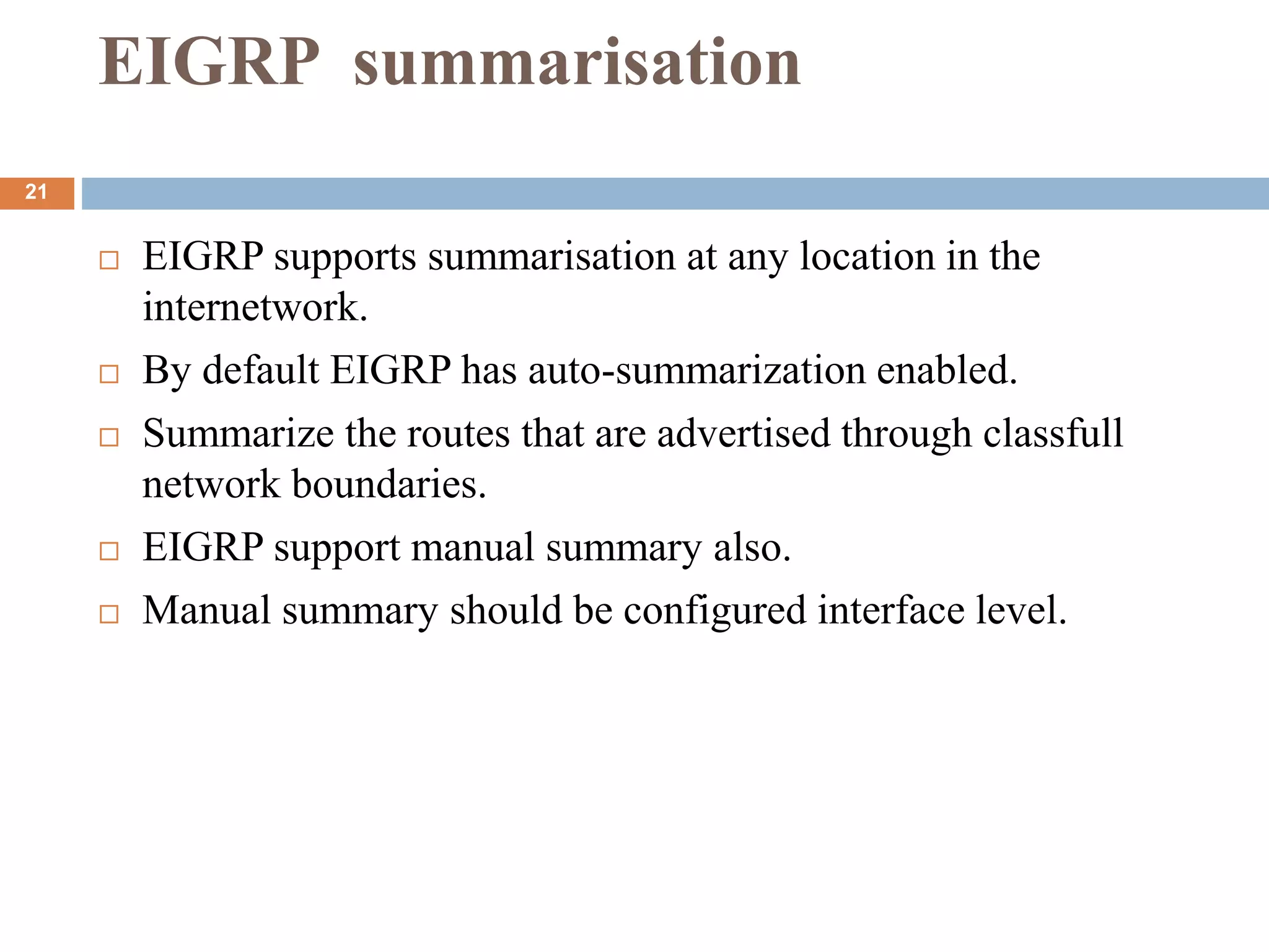 EIGRP summarisation
 EIGRP supports summarisation at any location in the
internetwork.
 By default EIGRP has auto-summarization enabled.
 Summarize the routes that are advertised through classfull
network boundaries.
 EIGRP support manual summary also.
 Manual summary should be configured interface level.
21
 