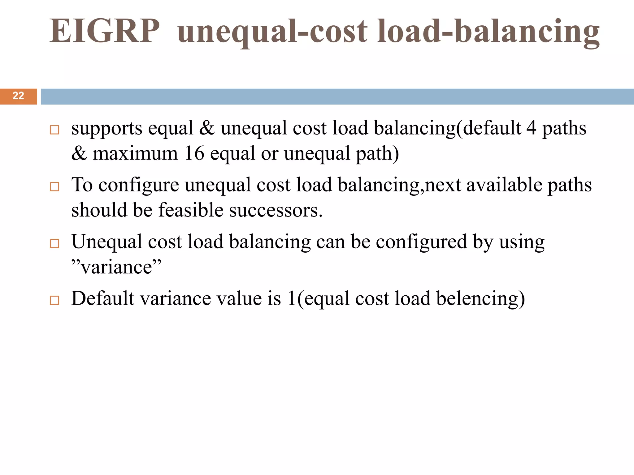 EIGRP unequal-cost load-balancing
 supports equal & unequal cost load balancing(default 4 paths
& maximum 16 equal or unequal path)
 To configure unequal cost load balancing,next available paths
should be feasible successors.
 Unequal cost load balancing can be configured by using
”variance”
 Default variance value is 1(equal cost load belencing)
22
 