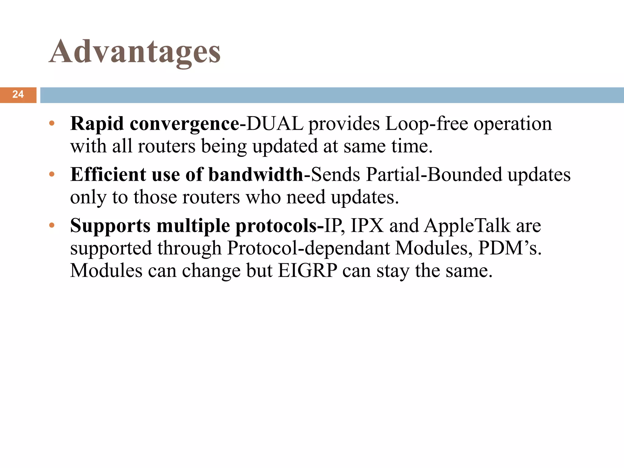 Advantages
• Rapid convergence-DUAL provides Loop-free operation
with all routers being updated at same time.
• Efficient use of bandwidth-Sends Partial-Bounded updates
only to those routers who need updates.
• Supports multiple protocols-IP, IPX and AppleTalk are
supported through Protocol-dependant Modules, PDM’s.
Modules can change but EIGRP can stay the same.
24
 