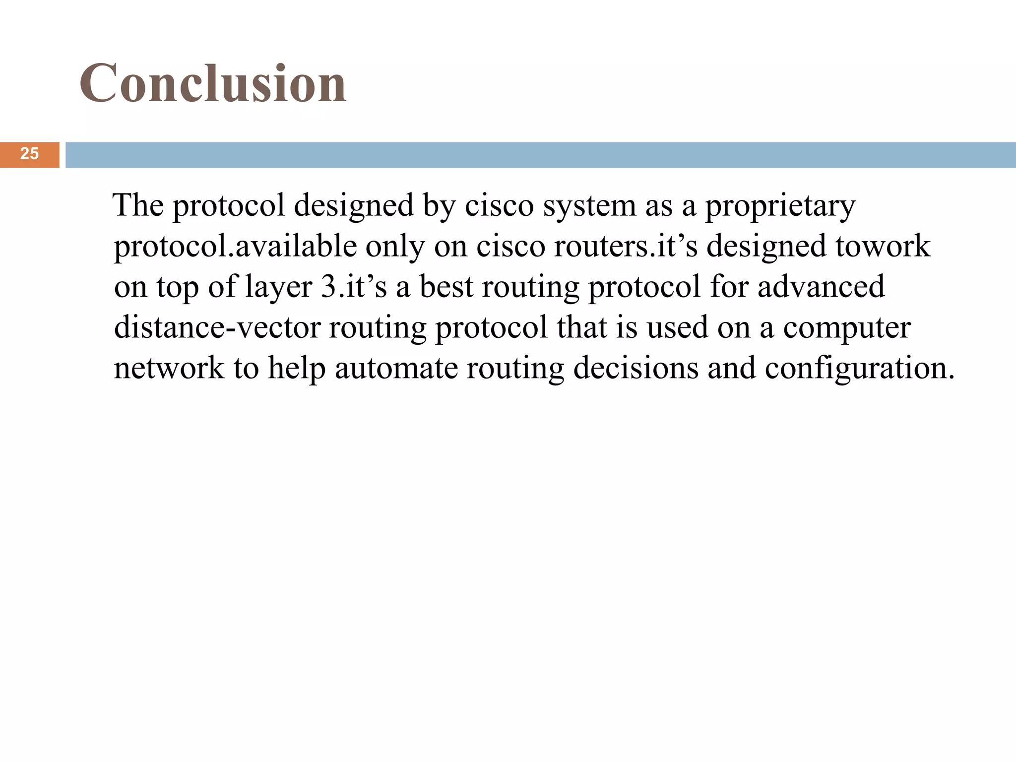 Conclusion
The protocol designed by cisco system as a proprietary
protocol.available only on cisco routers.it’s designed towork
on top of layer 3.it’s a best routing protocol for advanced
distance-vector routing protocol that is used on a computer
network to help automate routing decisions and configuration.
25
 
