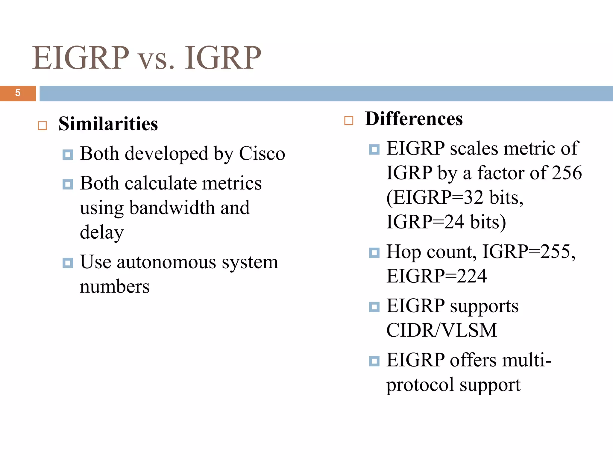 EIGRP vs. IGRP
 Similarities
 Both developed by Cisco
 Both calculate metrics
using bandwidth and
delay
 Use autonomous system
numbers
 Differences
 EIGRP scales metric of
IGRP by a factor of 256
(EIGRP=32 bits,
IGRP=24 bits)
 Hop count, IGRP=255,
EIGRP=224
 EIGRP supports
CIDR/VLSM
 EIGRP offers multi-
protocol support
5
 