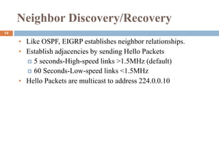 Neighbor Discovery/Recovery
• Like OSPF, EIGRP establishes neighbor relationships.
• Establish adjacencies by sending Hello Packets
 5 seconds-High-speed links >1.5MHz (default)
 60 Seconds-Low-speed links <1.5MHz
• Hello Packets are multicast to address 224.0.0.10
14
 