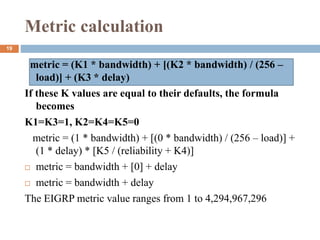 Metric calculation
metric = (K1 * bandwidth) + [(K2 * bandwidth) / (256 –
load)] + (K3 * delay)
If these K values are equal to their defaults, the formula
becomes
K1=K3=1, K2=K4=K5=0
metric = (1 * bandwidth) + [(0 * bandwidth) / (256 – load)] +
(1 * delay) * [K5 / (reliability + K4)]
 metric = bandwidth + [0] + delay
 metric = bandwidth + delay
The EIGRP metric value ranges from 1 to 4,294,967,296
19
 
