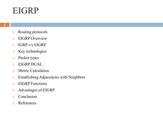EIGRP
 Routing protocols
 EIGRP Overview
 IGRP v/s EIGRP
 Key technologies
 Packet types
 EIGRP DUAL
 Metric Calculation
 Establishing Adjacencies with Neighbors
 EIGRP Functions
 Advantages of EIGRP
 Conclusion
 References
2
 