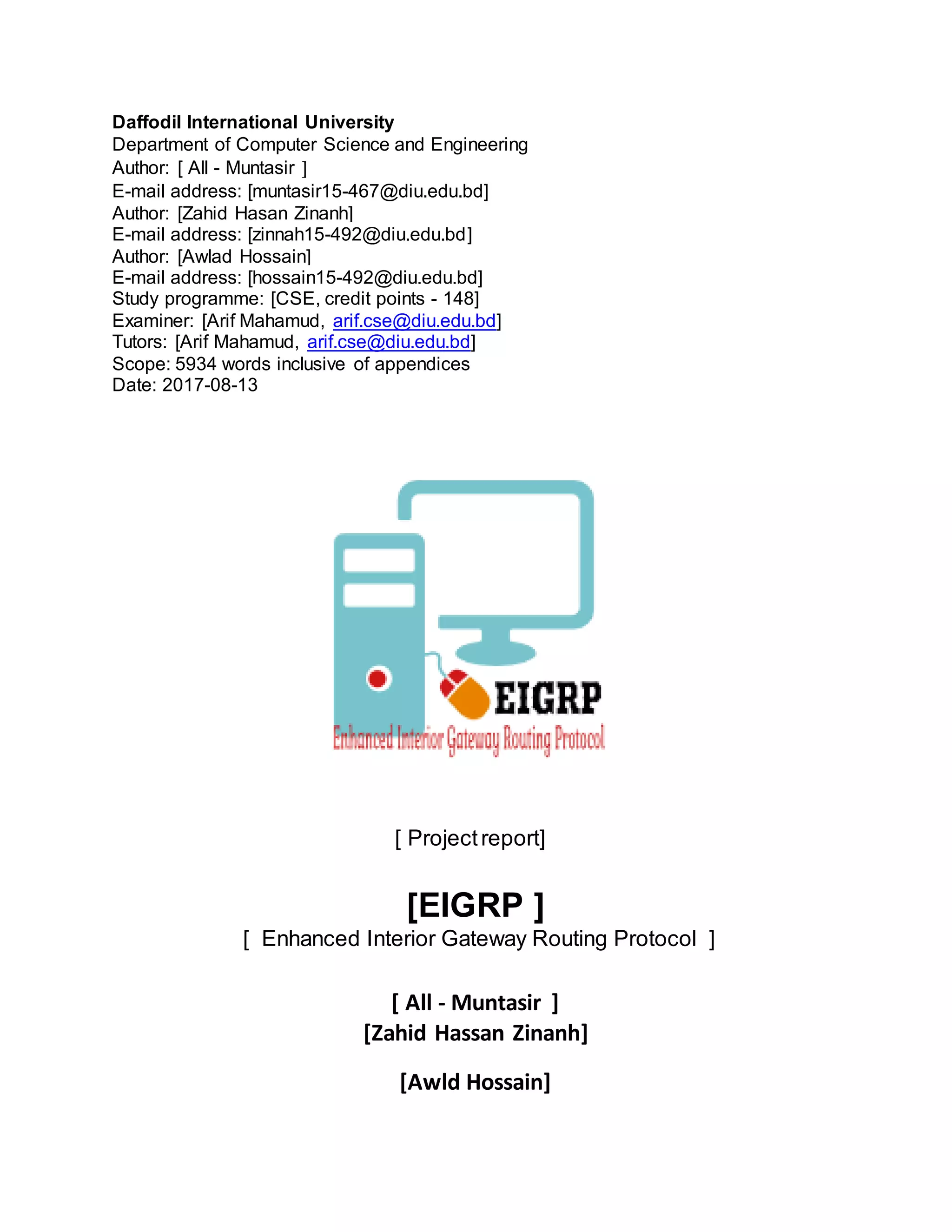 Daffodil International University
Department of Computer Science and Engineering
Author: [ All - Muntasir ]
E-mail address: [muntasir15-467@diu.edu.bd]
Author: [Zahid Hasan Zinanh]
E-mail address: [zinnah15-492@diu.edu.bd]
Author: [Awlad Hossain]
E-mail address: [hossain15-492@diu.edu.bd]
Study programme: [CSE, credit points - 148]
Examiner: [Arif Mahamud, arif.cse@diu.edu.bd]
Tutors: [Arif Mahamud, arif.cse@diu.edu.bd]
Scope: 5934 words inclusive of appendices
Date: 2017-08-13
[ Projectreport]
[EIGRP ]
[ Enhanced Interior Gateway Routing Protocol ]
[ All - Muntasir ]
[Zahid Hassan Zinanh]
[Awld Hossain]
 