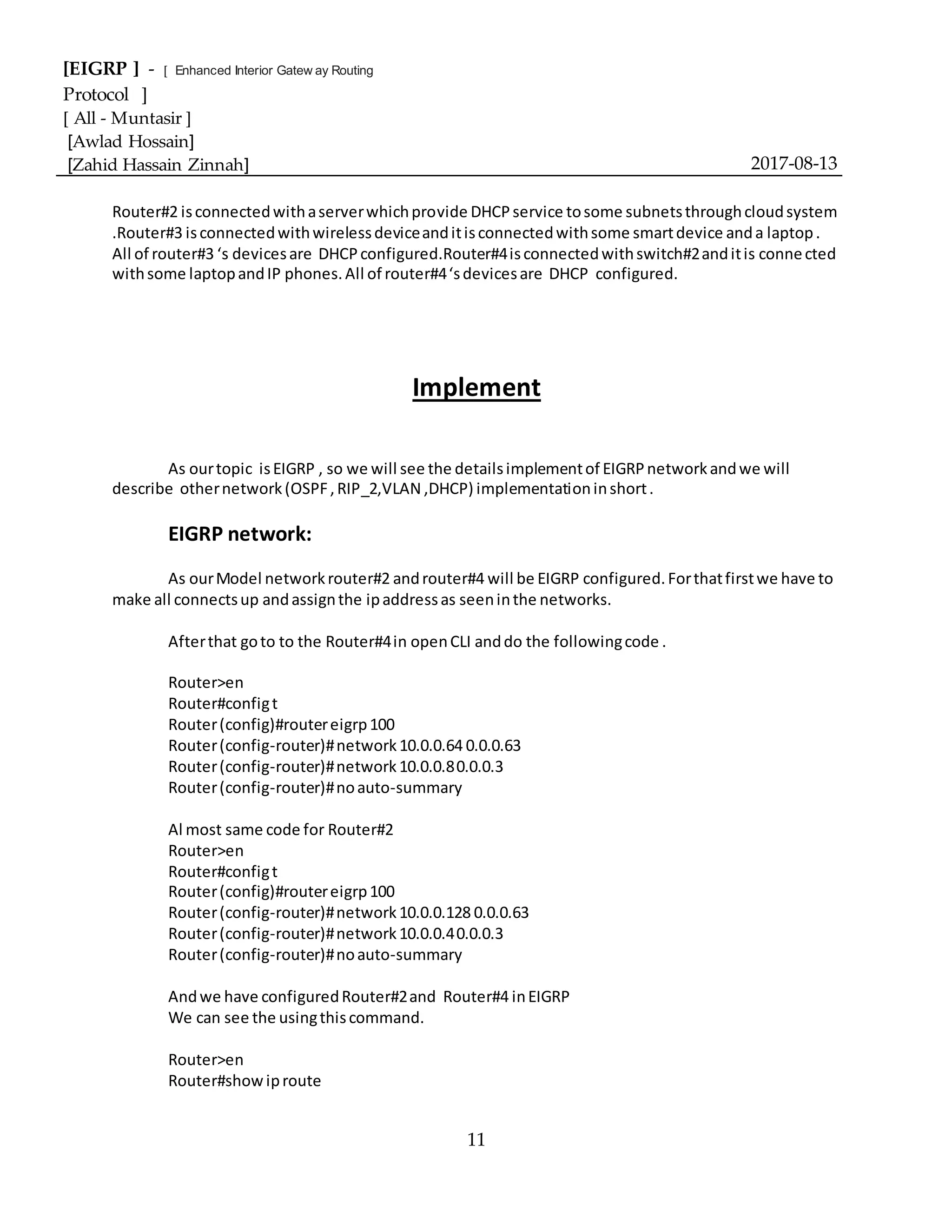 [EIGRP ] - [ Enhanced Interior Gatew ay Routing
Protocol ]
[ All - Muntasir ]
[Awlad Hossain]
[Zahid Hassain Zinnah] 2017-08-13
11
Router#2 isconnectedwithaserverwhichprovide DHCPservice tosome subnetsthroughcloudsystem
.Router#3 isconnectedwithwirelessdeviceanditisconnectedwithsome smartdevice anda laptop.
All of router#3 ‘s devicesare DHCPconfigured.Router#4isconnectedwithswitch#2anditis connected
withsome laptopandIP phones.All of router#4‘sdevicesare DHCP configured.
Implement
As ourtopic isEIGRP , so we will see the detailsimplementof EIGRPnetworkandwe will
describe othernetwork(OSPF,RIP_2,VLAN ,DHCP) implementationinshort.
EIGRP network:
As ourModel networkrouter#2 androuter#4 will be EIGRP configured.Forthatfirstwe have to
make all connectsup andassignthe ipaddressas seeninthe networks.
Afterthat goto to the Router#4in openCLI anddo the followingcode .
Router>en
Router#configt
Router(config)#routereigrp100
Router(config-router)#network10.0.0.64 0.0.0.63
Router(config-router)#network10.0.0.80.0.0.3
Router(config-router)#noauto-summary
Al most same code for Router#2
Router>en
Router#configt
Router(config)#routereigrp100
Router(config-router)#network10.0.0.128 0.0.0.63
Router(config-router)#network10.0.0.40.0.0.3
Router(config-router)#noauto-summary
Andwe have configuredRouter#2and Router#4 inEIGRP
We can see the usingthiscommand.
Router>en
Router#showiproute
 