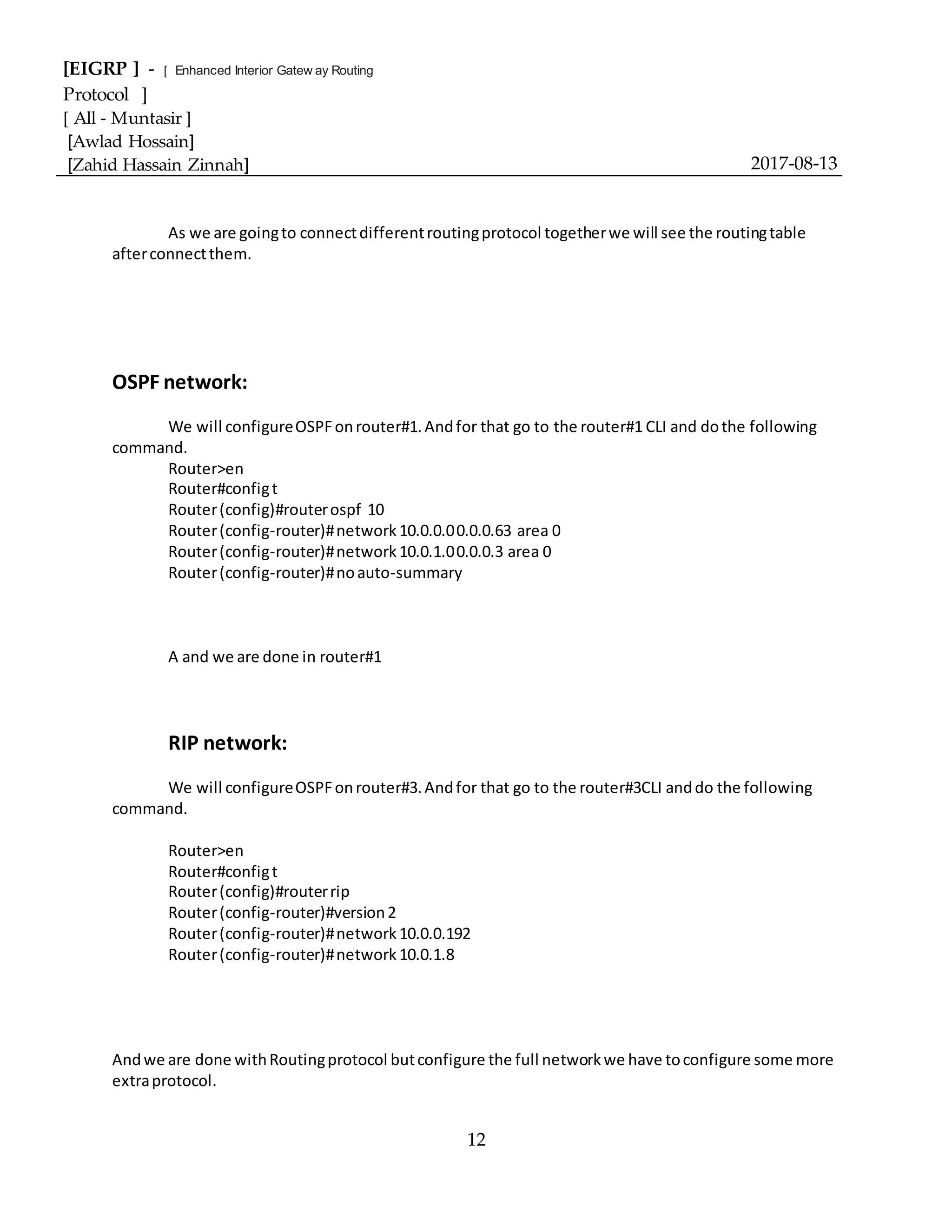 [EIGRP ] - [ Enhanced Interior Gatew ay Routing
Protocol ]
[ All - Muntasir ]
[Awlad Hossain]
[Zahid Hassain Zinnah] 2017-08-13
12
As we are goingto connectdifferentroutingprotocol togetherwe will see the routingtable
afterconnectthem.
OSPF network:
We will configureOSPFonrouter#1.Andfor that go to the router#1 CLI and dothe following
command.
Router>en
Router#configt
Router(config)#routerospf 10
Router(config-router)#network10.0.0.00.0.0.63 area 0
Router(config-router)#network10.0.1.00.0.0.3 area 0
Router(config-router)#noauto-summary
A and we are done in router#1
RIP network:
We will configureOSPFonrouter#3.Andfor that go to the router#3CLI anddo the following
command.
Router>en
Router#configt
Router(config)#routerrip
Router(config-router)#version2
Router(config-router)#network10.0.0.192
Router(config-router)#network10.0.1.8
Andwe are done withRoutingprotocol butconfigure the full networkwe have toconfigure some more
extraprotocol.
 