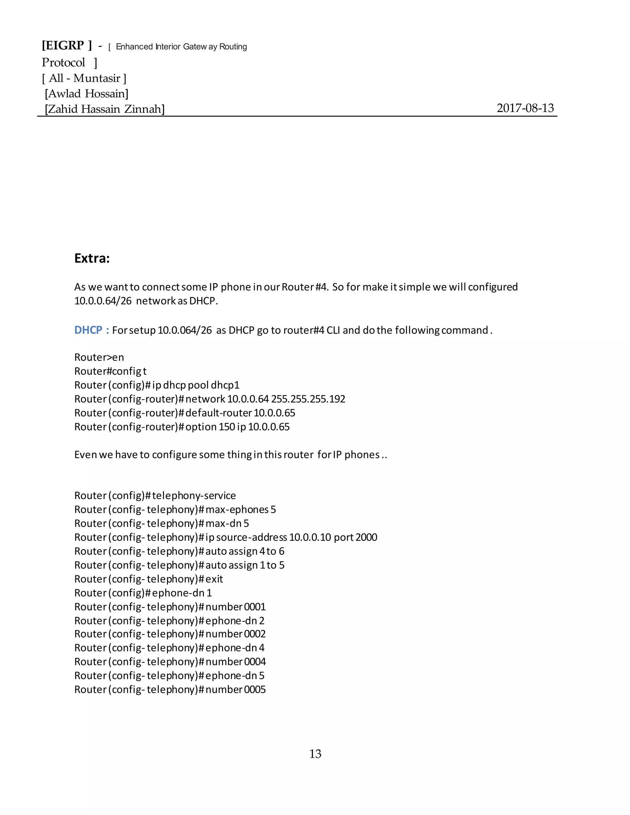 [EIGRP ] - [ Enhanced Interior Gatew ay Routing
Protocol ]
[ All - Muntasir ]
[Awlad Hossain]
[Zahid Hassain Zinnah] 2017-08-13
13
Extra:
As we wantto connectsome IP phone inourRouter#4. So for make itsimple we will configured
10.0.0.64/26 networkasDHCP.
DHCP : Forsetup10.0.064/26 as DHCP go to router#4 CLI and dothe followingcommand.
Router>en
Router#configt
Router(config)#ipdhcppool dhcp1
Router(config-router)#network10.0.0.64 255.255.255.192
Router(config-router)#default-router10.0.0.65
Router(config-router)#option150 ip10.0.0.65
Evenwe have to configure some thinginthisrouter forIP phones..
Router(config)#telephony-service
Router(config- telephony)#max-ephones5
Router(config- telephony)#max-dn5
Router(config- telephony)#ipsource-address10.0.0.10 port2000
Router(config- telephony)#autoassign4to 6
Router(config- telephony)#autoassign1to 5
Router(config- telephony)#exit
Router(config)#ephone-dn1
Router(config- telephony)#number0001
Router(config- telephony)#ephone-dn2
Router(config- telephony)#number0002
Router(config- telephony)#ephone-dn4
Router(config- telephony)#number0004
Router(config- telephony)#ephone-dn5
Router(config- telephony)#number0005
 