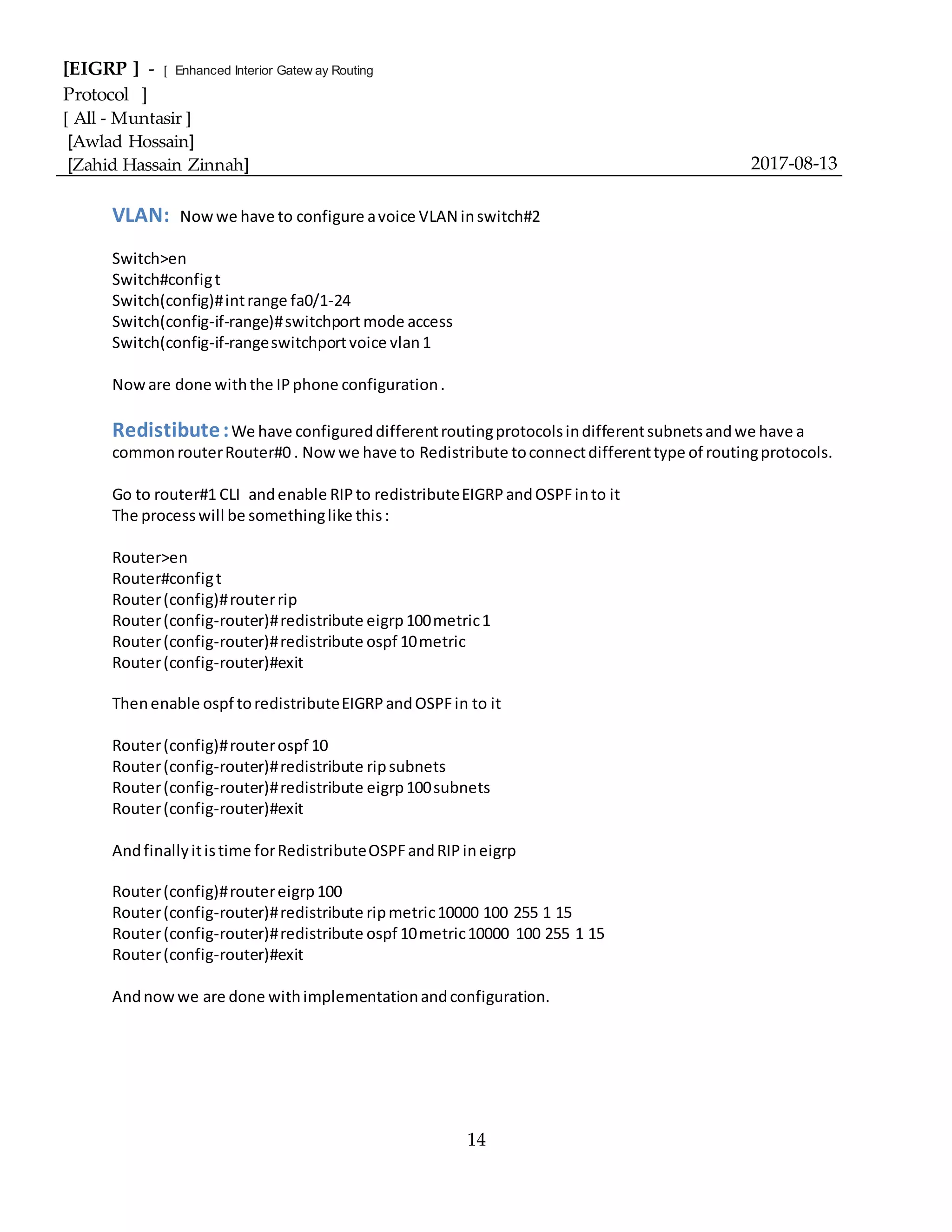 [EIGRP ] - [ Enhanced Interior Gatew ay Routing
Protocol ]
[ All - Muntasir ]
[Awlad Hossain]
[Zahid Hassain Zinnah] 2017-08-13
14
VLAN: Nowwe have to configure avoice VLAN inswitch#2
Switch>en
Switch#configt
Switch(config)#intrange fa0/1-24
Switch(config-if-range)#switchportmode access
Switch(config-if-rangeswitchportvoice vlan1
Noware done withthe IPphone configuration.
Redistibute:We have configureddifferentroutingprotocolsindifferentsubnetsandwe have a
commonrouterRouter#0 . Nowwe have to Redistribute toconnectdifferenttype of routingprotocols.
Go to router#1 CLI andenable RIPto redistributeEIGRPandOSPFinto it
The processwill be somethinglike this:
Router>en
Router#configt
Router(config)#routerrip
Router(config-router)#redistribute eigrp100metric1
Router(config-router)#redistribute ospf 10metric
Router(config-router)#exit
Thenenable ospf toredistributeEIGRPandOSPFin to it
Router(config)#routerospf 10
Router(config-router)#redistribute ripsubnets
Router(config-router)#redistribute eigrp100subnets
Router(config-router)#exit
Andfinallyitistime forRedistributeOSPFandRIPineigrp
Router(config)#routereigrp100
Router(config-router)#redistribute ripmetric10000 100 255 1 15
Router(config-router)#redistribute ospf 10metric10000 100 255 1 15
Router(config-router)#exit
Andnowwe are done withimplementationandconfiguration.
 