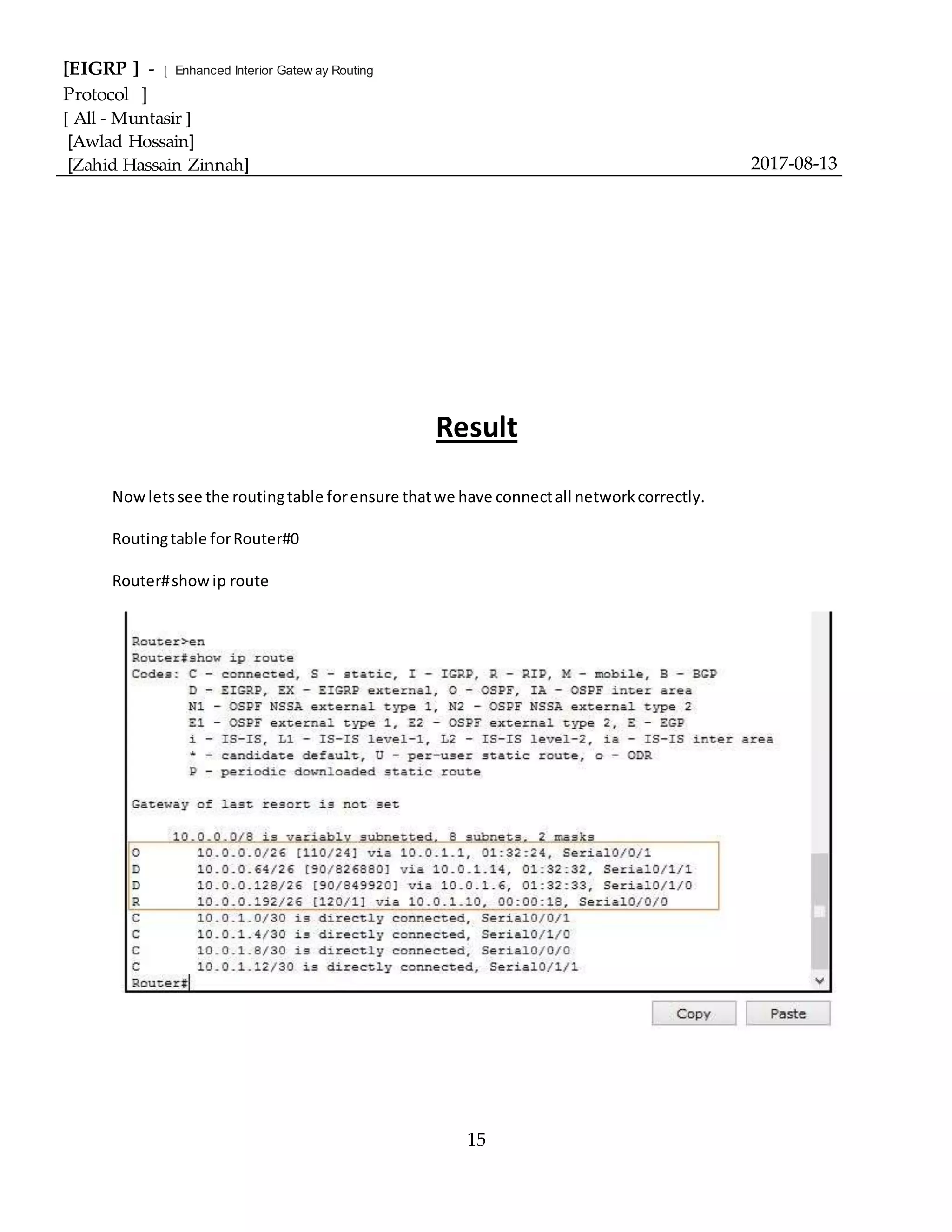 [EIGRP ] - [ Enhanced Interior Gatew ay Routing
Protocol ]
[ All - Muntasir ]
[Awlad Hossain]
[Zahid Hassain Zinnah] 2017-08-13
15
Result
Nowlets see the routingtable forensure thatwe have connectall networkcorrectly.
Routingtable forRouter#0
Router#showip route
 