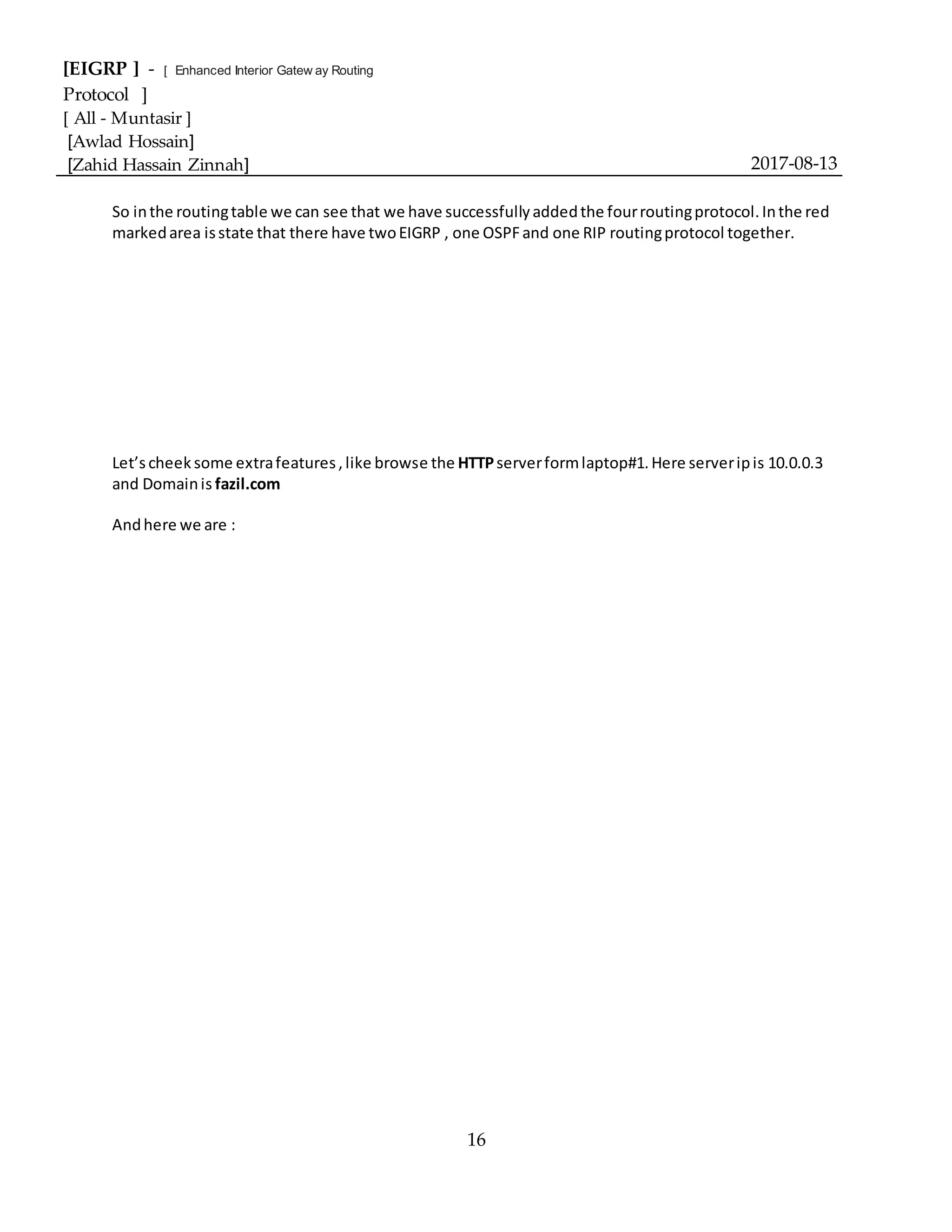 [EIGRP ] - [ Enhanced Interior Gatew ay Routing
Protocol ]
[ All - Muntasir ]
[Awlad Hossain]
[Zahid Hassain Zinnah] 2017-08-13
16
So inthe routingtable we can see that we have successfullyaddedthe fourroutingprotocol.Inthe red
markedarea isstate that there have twoEIGRP , one OSPFand one RIP routingprotocol together.
Let’scheek some extrafeatures,like browse the HTTPserverformlaptop#1.Here serveripis 10.0.0.3
and Domainis fazil.com
Andhere we are :
 