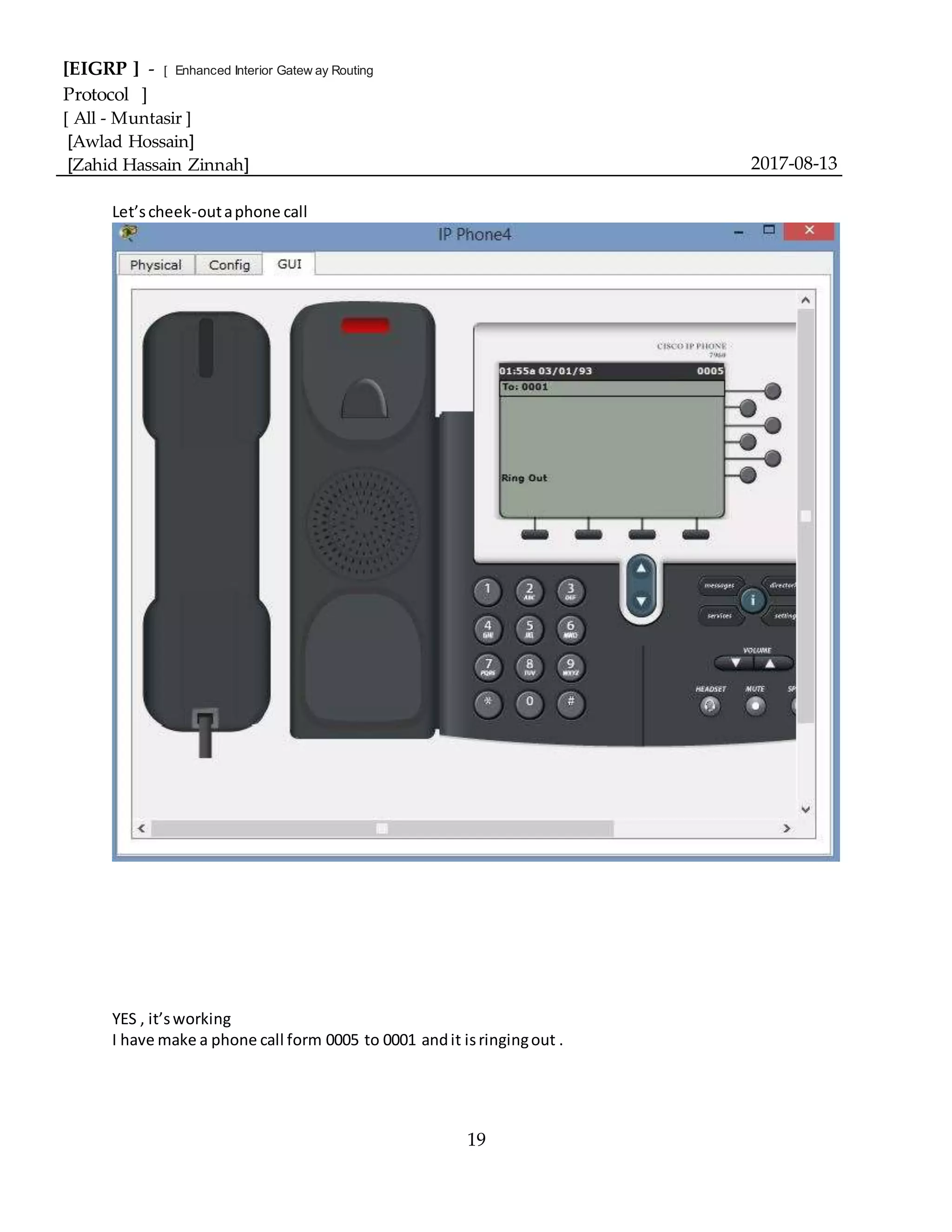 [EIGRP ] - [ Enhanced Interior Gatew ay Routing
Protocol ]
[ All - Muntasir ]
[Awlad Hossain]
[Zahid Hassain Zinnah] 2017-08-13
19
Let’scheek-outaphone call
YES , it’sworking
I have make a phone call form 0005 to 0001 andit isringingout .
 