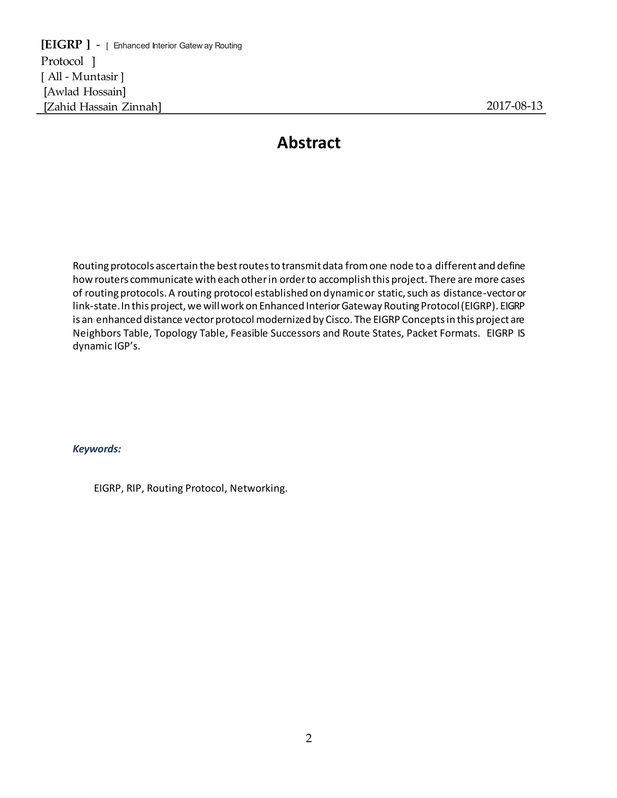 [EIGRP ] - [ Enhanced Interior Gatew ay Routing
Protocol ]
[ All - Muntasir ]
[Awlad Hossain]
[Zahid Hassain Zinnah] 2017-08-13
2
Abstract
Routingprotocolsascertainthe bestroutestotransmitdata fromone node toa differentanddefine
howrouterscommunicate witheachotherin orderto accomplishthisproject.There are more cases
of routingprotocols.A routing protocol establishedondynamicor static,such as distance-vectoror
link-state.Inthisproject,we willworkonEnhancedInteriorGatewayRoutingProtocol(EIGRP).EIGRP
isan enhanceddistance vectorprotocol modernizedbyCisco.The EIGRPConceptsinthisprojectare
Neighbors Table, Topology Table, Feasible Successors and Route States, Packet Formats. EIGRP IS
dynamic IGP’s.
Keywords:
EIGRP, RIP, Routing Protocol, Networking.
 