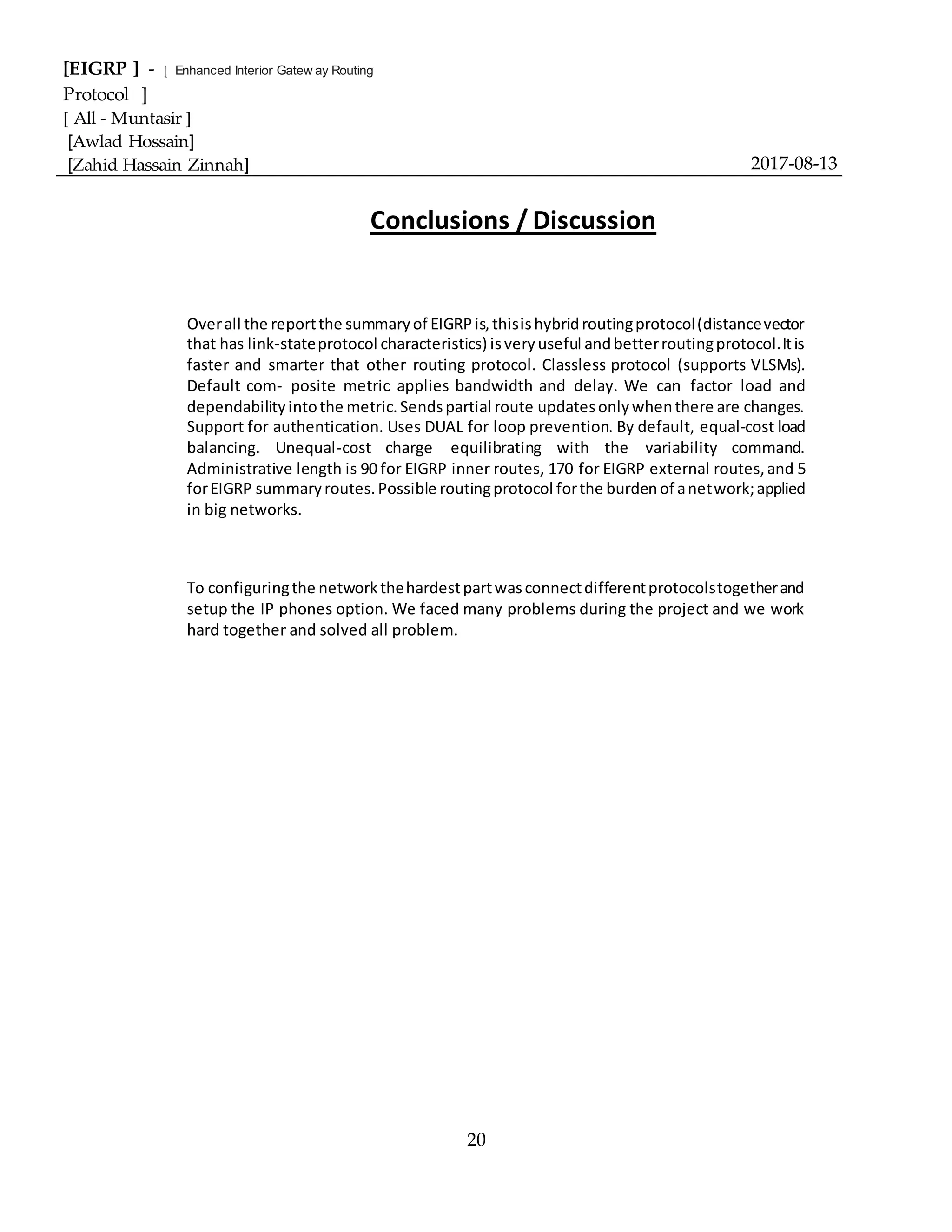 [EIGRP ] - [ Enhanced Interior Gatew ay Routing
Protocol ]
[ All - Muntasir ]
[Awlad Hossain]
[Zahid Hassain Zinnah] 2017-08-13
20
Conclusions / Discussion
Overall the reportthe summaryof EIGRPis,thisishybridroutingprotocol(distancevector
that has link-stateprotocol characteristics) isveryuseful andbetterroutingprotocol.Itis
faster and smarter that other routing protocol. Classless protocol (supports VLSMs).
Default com- posite metric applies bandwidth and delay. We can factor load and
dependabilityintothe metric.Sendspartial route updatesonlywhenthere are changes.
Support for authentication. Uses DUAL for loop prevention. By default, equal-cost load
balancing. Unequal-cost charge equilibrating with the variability command.
Administrative length is 90 for EIGRP inner routes, 170 for EIGRP external routes,and 5
forEIGRP summaryroutes.Possible routingprotocol forthe burdenof anetwork;applied
in big networks.
To configuringthe networkthehardestpartwasconnectdifferentprotocolstogetherand
setup the IP phones option. We faced many problems during the project and we work
hard together and solved all problem.
 