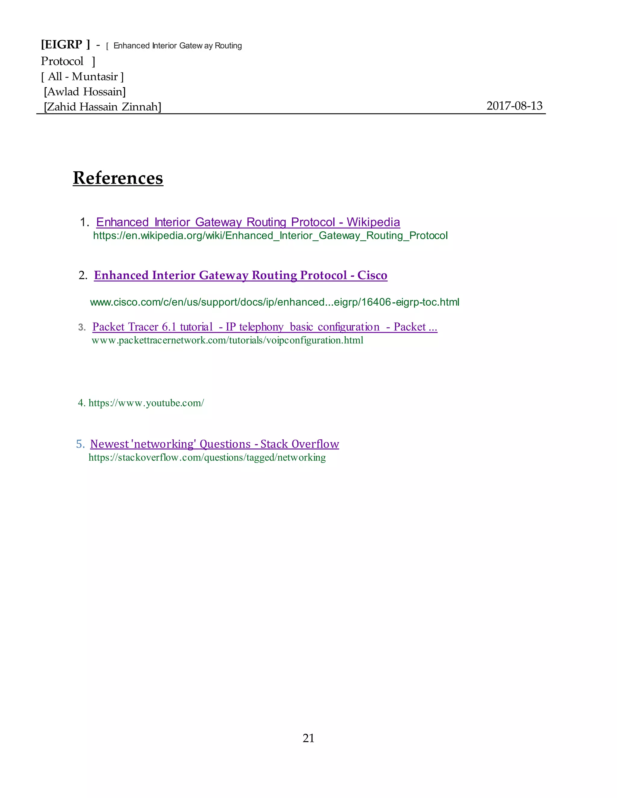 [EIGRP ] - [ Enhanced Interior Gatew ay Routing
Protocol ]
[ All - Muntasir ]
[Awlad Hossain]
[Zahid Hassain Zinnah] 2017-08-13
21
References
1. Enhanced Interior Gateway Routing Protocol - Wikipedia
https://en.wikipedia.org/wiki/Enhanced_Interior_Gateway_Routing_Protocol
2. Enhanced Interior Gateway Routing Protocol - Cisco
www.cisco.com/c/en/us/support/docs/ip/enhanced...eigrp/16406-eigrp-toc.html
3. Packet Tracer 6.1 tutorial - IP telephony basic configuration - Packet ...
www.packettracernetwork.com/tutorials/voipconfiguration.html
4. https://www.youtube.com/
5. Newest 'networking' Questions - Stack Overflow
https://stackoverflow.com/questions/tagged/networking
 