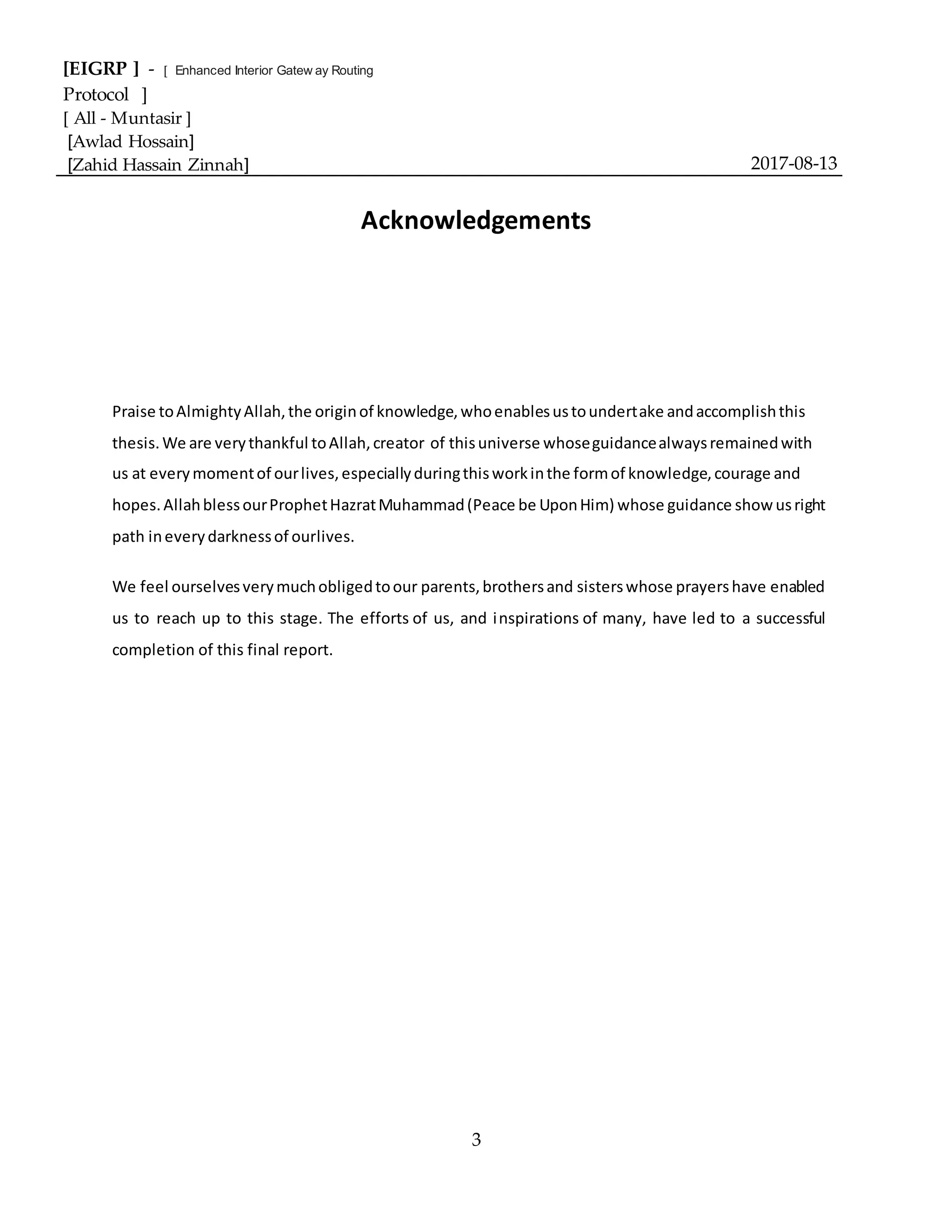 [EIGRP ] - [ Enhanced Interior Gatew ay Routing
Protocol ]
[ All - Muntasir ]
[Awlad Hossain]
[Zahid Hassain Zinnah] 2017-08-13
3
Acknowledgements
Praise toAlmightyAllah,the originof knowledge,whoenablesustoundertake andaccomplishthis
thesis.We are verythankful toAllah,creator of thisuniverse whoseguidancealwaysremainedwith
us at everymomentof ourlives,especiallyduringthisworkinthe formof knowledge,courage and
hopes.AllahblessourProphetHazratMuhammad(Peace be UponHim) whose guidance show usright
path ineverydarknessof ourlives.
We feel ourselvesverymuchobligedtoour parents,brothersand sisterswhose prayershave enabled
us to reach up to this stage. The efforts of us, and inspirations of many, have led to a successful
completion of this final report.
 