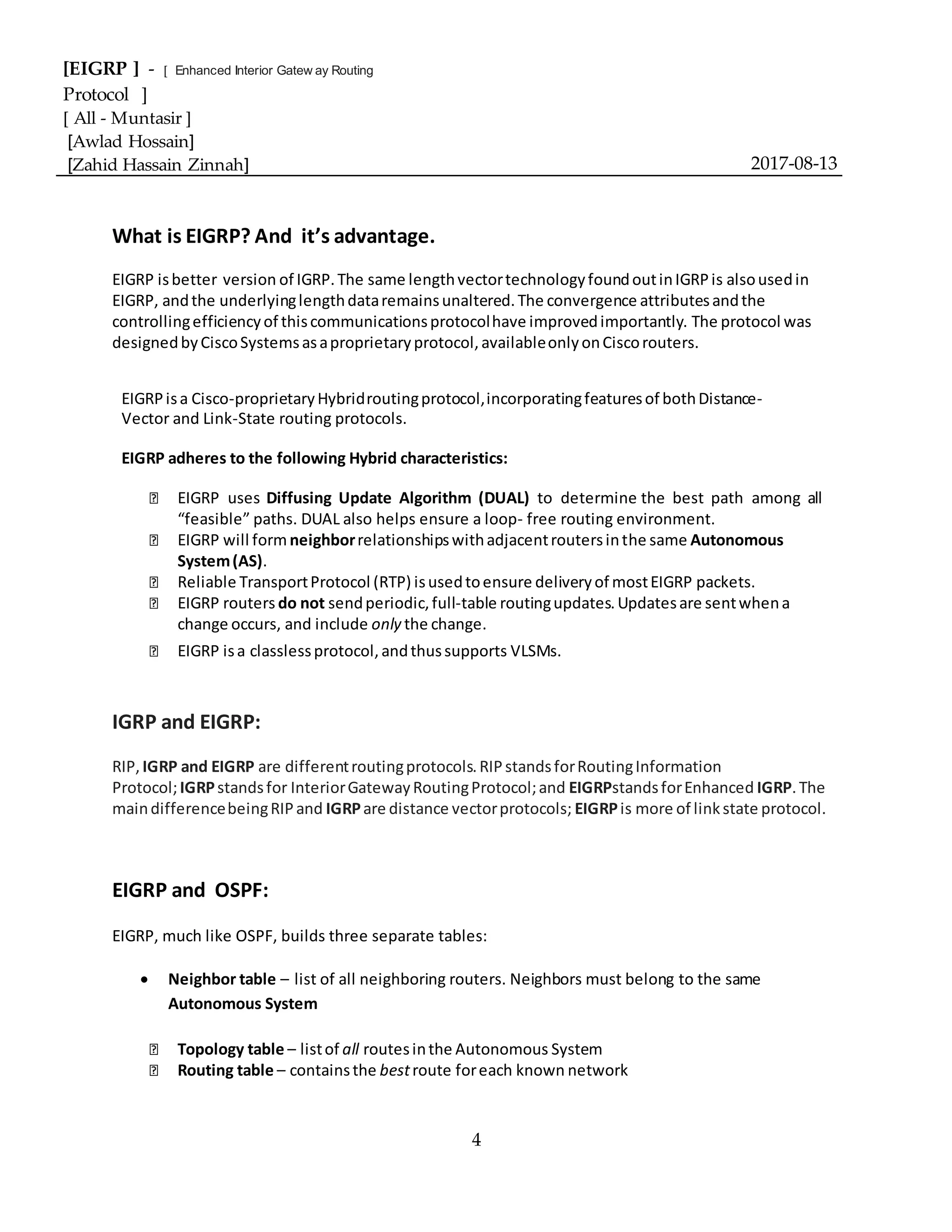 [EIGRP ] - [ Enhanced Interior Gatew ay Routing
Protocol ]
[ All - Muntasir ]
[Awlad Hossain]
[Zahid Hassain Zinnah] 2017-08-13
4
What is EIGRP? And it’s advantage.
EIGRP isbetter version of IGRP.The same lengthvectortechnologyfoundoutinIGRPis alsousedin
EIGRP, andthe underlyinglengthdataremainsunaltered.The convergence attributesandthe
controllingefficiencyof thiscommunicationsprotocolhave improvedimportantly. The protocol was
designedbyCiscoSystemsasaproprietaryprotocol,availableonlyonCiscorouters.
EIGRPisa Cisco-proprietaryHybridroutingprotocol,incorporatingfeaturesof bothDistance-
Vector and Link-State routing protocols.
EIGRP adheres to the following Hybrid characteristics:
EIGRP uses Diffusing Update Algorithm (DUAL) to determine the best path among all
“feasible” paths. DUAL also helps ensure a loop- free routing environment.
EIGRP will form neighborrelationshipswithadjacentroutersinthe same Autonomous
System(AS).
Reliable TransportProtocol (RTP) isusedtoensure deliveryof mostEIGRP packets.
EIGRP routers do not sendperiodic,full-table routingupdates.Updatesare sentwhena
change occurs, and include only the change.
EIGRP isa classlessprotocol,andthussupports VLSMs.
IGRP and EIGRP:
RIP, IGRP and EIGRP are differentroutingprotocols.RIPstandsforRoutingInformation
Protocol;IGRPstandsfor InteriorGatewayRoutingProtocol;and EIGRPstandsforEnhanced IGRP.The
maindifferencebeingRIPand IGRPare distance vectorprotocols; EIGRPis more of linkstate protocol.
EIGRP and OSPF:
EIGRP, much like OSPF, builds three separate tables:
 Neighbor table – list of all neighboring routers. Neighbors must belong to the same
Autonomous System
Topology table – listof all routesinthe Autonomous System
Routing table – containsthe bestroute foreach known network
 