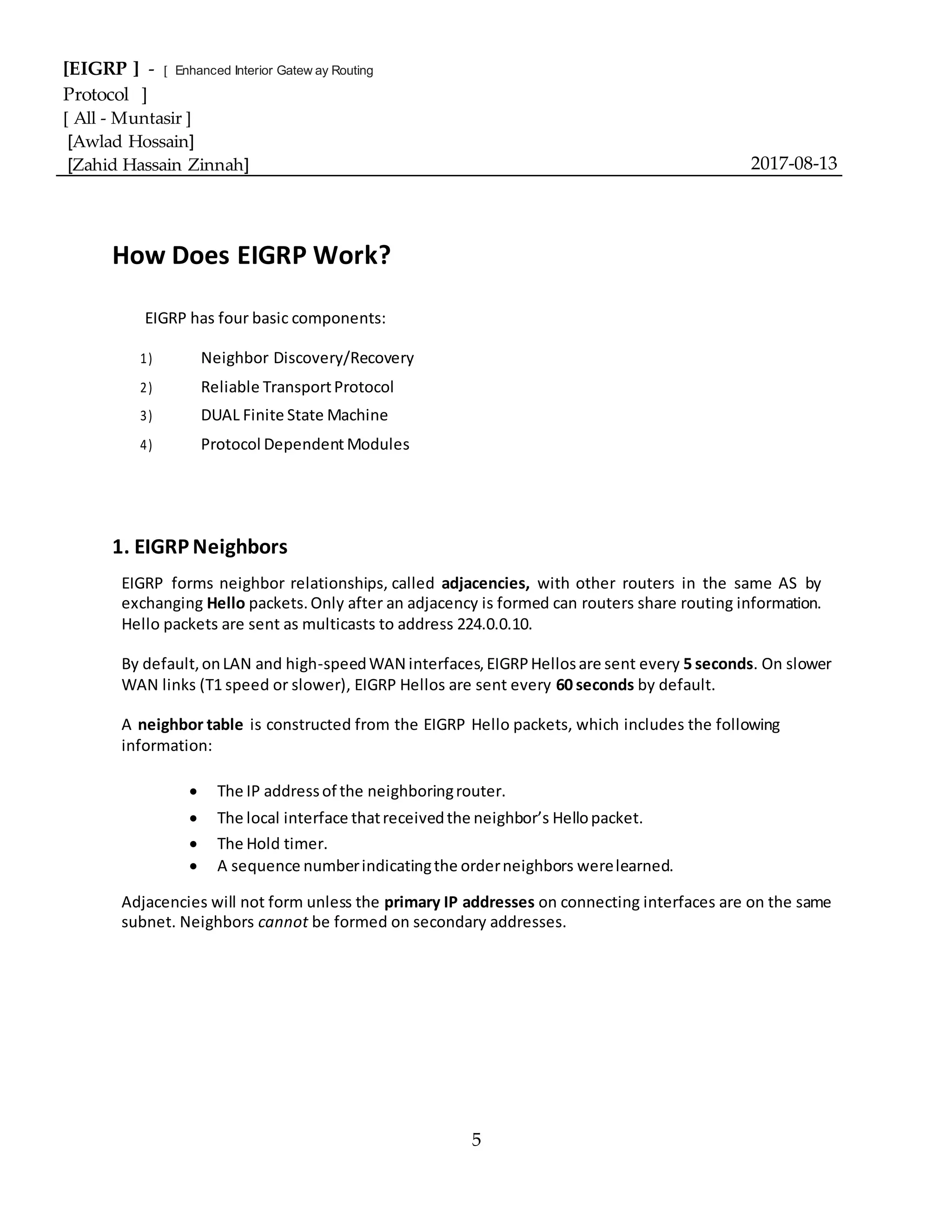 [EIGRP ] - [ Enhanced Interior Gatew ay Routing
Protocol ]
[ All - Muntasir ]
[Awlad Hossain]
[Zahid Hassain Zinnah] 2017-08-13
5
How Does EIGRP Work?
EIGRP has four basic components:
1) Neighbor Discovery/Recovery
2) Reliable TransportProtocol
3) DUAL Finite State Machine
4) Protocol Dependent Modules
1. EIGRP Neighbors
EIGRP forms neighbor relationships, called adjacencies, with other routers in the same AS by
exchanging Hello packets.Only after an adjacency is formed can routers share routing information.
Hello packets are sent as multicasts to address 224.0.0.10.
By default,onLAN and high-speedWAN interfaces,EIGRPHellosare sent every 5 seconds. On slower
WAN links (T1 speed or slower), EIGRP Hellos are sent every 60 seconds by default.
A neighbor table is constructed from the EIGRP Hello packets, which includes the following
information:
 The IP addressof the neighboringrouter.
 The local interface thatreceivedthe neighbor’s Hellopacket.
 The Hold timer.
 A sequence numberindicatingthe orderneighbors werelearned.
Adjacencies will not form unless the primary IP addresses on connecting interfaces are on the same
subnet. Neighbors cannot be formed on secondary addresses.
 