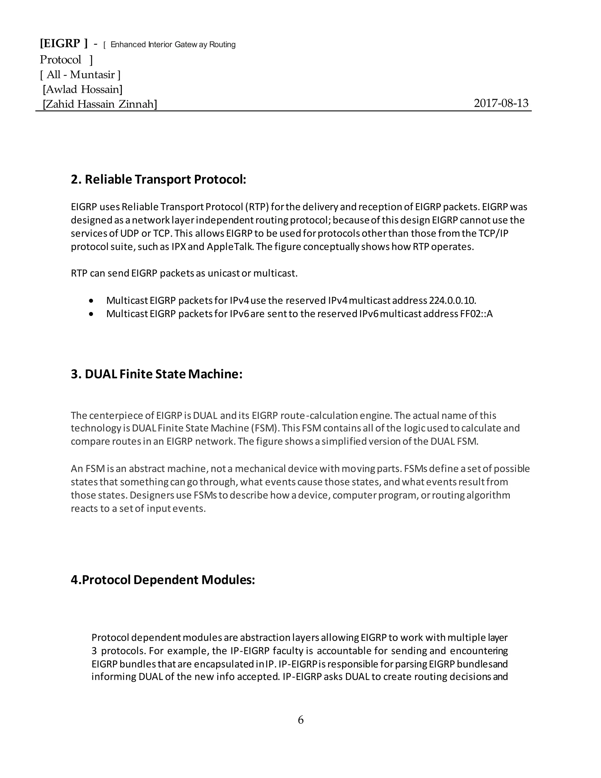 [EIGRP ] - [ Enhanced Interior Gatew ay Routing
Protocol ]
[ All - Muntasir ]
[Awlad Hossain]
[Zahid Hassain Zinnah] 2017-08-13
6
2. Reliable Transport Protocol:
EIGRP usesReliable TransportProtocol (RTP) forthe deliveryandreceptionof EIGRPpackets.EIGRPwas
designedasanetworklayerindependentroutingprotocol;becauseof thisdesignEIGRPcannotuse the
servicesof UDP or TCP.This allowsEIGRPto be usedforprotocolsotherthan those fromthe TCP/IP
protocol suite,suchas IPXand AppleTalk.The figure conceptuallyshowshow RTPoperates.
RTP can sendEIGRP packetsas unicastor multicast.
 MulticastEIGRP packetsfor IPv4use the reserved IPv4multicastaddress224.0.0.10.
 MulticastEIGRP packetsfor IPv6are sentto the reservedIPv6multicastaddressFF02::A
3. DUAL Finite StateMachine:
The centerpiece of EIGRPisDUAL andits EIGRP route-calculationengine.The actual name of this
technologyisDUALFinite State Machine (FSM).ThisFSMcontainsall of the logicusedtocalculate and
compare routesinan EIGRP network.The figure showsasimplifiedversionof the DUAL FSM.
An FSMisan abstract machine,nota mechanical device withmovingparts.FSMsdefine asetof possible
statesthat somethingcangothrough,what eventscause those states,andwhateventsresultfrom
those states.Designersuse FSMstodescribe how adevice,computerprogram, orroutingalgorithm
reacts to a setof inputevents.
4.Protocol Dependent Modules:
Protocol dependentmodulesare abstractionlayersallowingEIGRPto work withmultiple layer
3 protocols. For example, the IP-EIGRP faculty is accountable for sending and encountering
EIGRPbundlesthatare encapsulatedinIP.IP-EIGRPisresponsible forparsingEIGRPbundlesand
informing DUAL of the new info accepted. IP-EIGRPasks DUAL to create routing decisionsand
 
