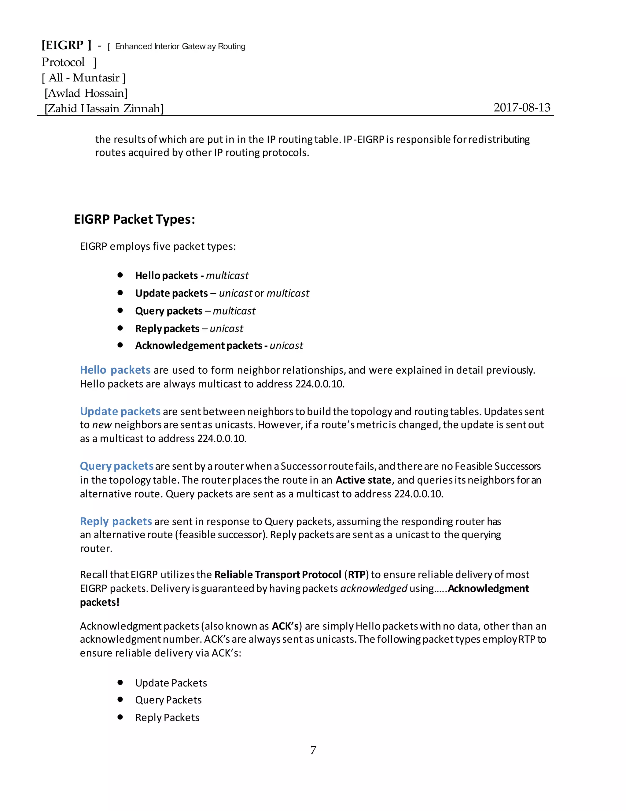 [EIGRP ] - [ Enhanced Interior Gatew ay Routing
Protocol ]
[ All - Muntasir ]
[Awlad Hossain]
[Zahid Hassain Zinnah] 2017-08-13
7
the resultsof which are put in in the IP routingtable.IP-EIGRPis responsible forredistributing
routes acquired by other IP routing protocols.
EIGRP Packet Types:
EIGRP employs five packet types:
 Hellopackets - multicast
 Update packets – unicastor multicast
 Query packets – multicast
 Replypackets – unicast
 Acknowledgementpackets - unicast
Hello packets are used to form neighbor relationships,and were explained in detail previously.
Hello packets are always multicast to address 224.0.0.10.
Update packets are sentbetweenneighborstobuildthe topologyand routingtables.Updatessent
to new neighborsare sentas unicasts.However,if a route’smetricis changed,the update is sentout
as a multicast to address 224.0.0.10.
Querypacketsare sentbyarouterwhenaSuccessorroutefails,andthereare noFeasible Successors
in the topologytable.The routerplacesthe route in an Active state, and queriesitsneighborsforan
alternative route. Query packets are sent as a multicast to address 224.0.0.10.
Reply packets are sent in response to Query packets,assumingthe responding router has
an alternative route (feasible successor).Replypacketsare sentas a unicastto the querying
router.
Recall thatEIGRP utilizesthe Reliable TransportProtocol (RTP) to ensure reliable deliveryof most
EIGRP packets.Deliveryisguaranteedbyhavingpackets acknowledged using…..Acknowledgment
packets!
Acknowledgmentpackets(alsoknownas ACK’s) are simplyHellopacketswithno data, other than an
acknowledgmentnumber.ACK’sare alwayssentasunicasts.The followingpackettypesemployRTPto
ensure reliable delivery via ACK’s:
 Update Packets
 Query Packets
 Reply Packets
 
