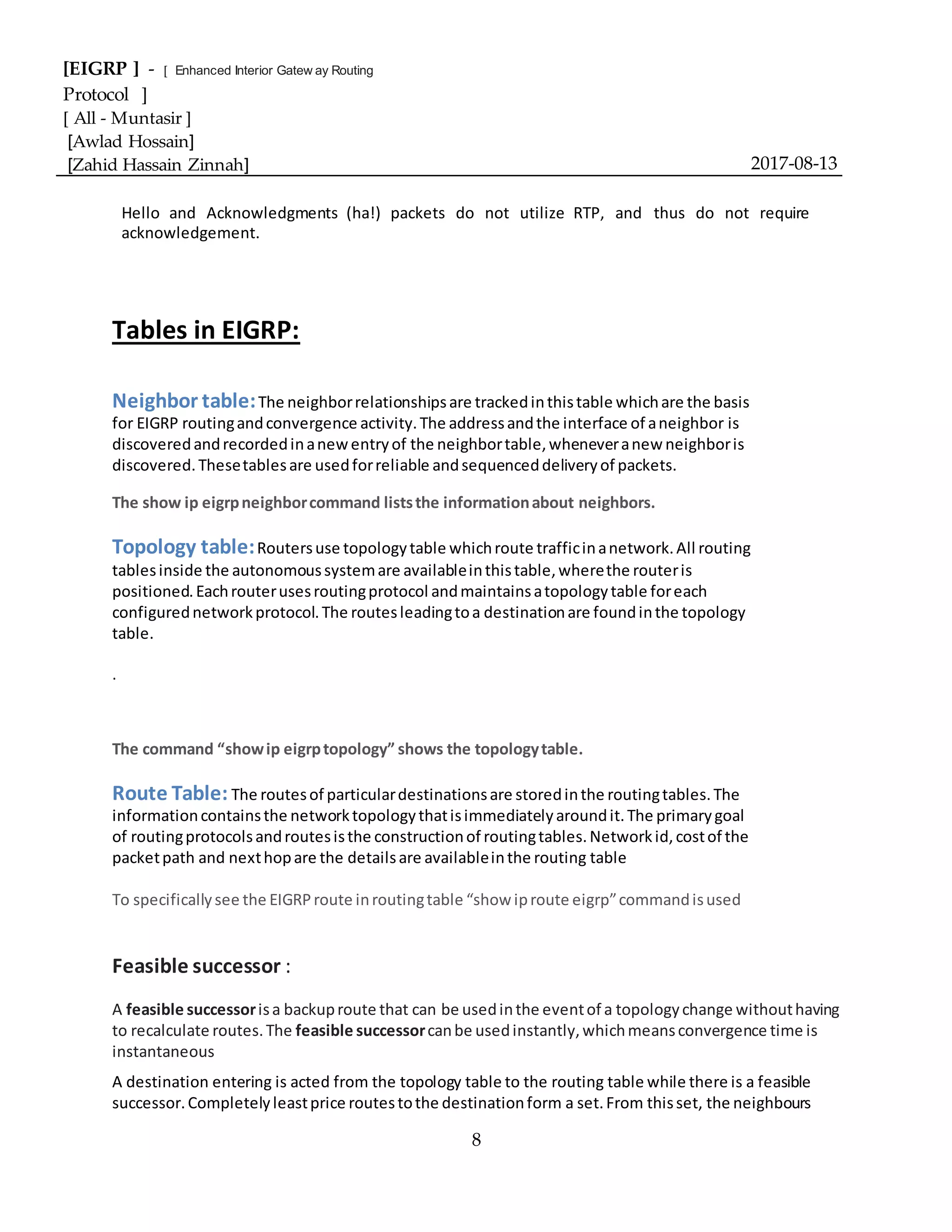 [EIGRP ] - [ Enhanced Interior Gatew ay Routing
Protocol ]
[ All - Muntasir ]
[Awlad Hossain]
[Zahid Hassain Zinnah] 2017-08-13
8
Hello and Acknowledgments (ha!) packets do not utilize RTP, and thus do not require
acknowledgement.
Tables in EIGRP:
Neighbor table:The neighborrelationshipsare trackedinthistable whichare the basis
for EIGRP routingandconvergence activity.The addressandthe interface of aneighbor is
discoveredandrecordedinanewentryof the neighbortable,wheneveranew neighboris
discovered.Thesetablesare usedforreliable andsequenceddeliveryof packets.
The show ip eigrpneighborcommand liststhe informationabout neighbors.
Topology table:Routersuse topologytable whichroute trafficinanetwork.All routing
tablesinside the autonomoussystemare availableinthistable,wherethe routeris
positioned.Eachrouterusesroutingprotocol andmaintainsatopologytable foreach
configurednetworkprotocol.The routesleadingtoa destinationare foundinthe topology
table.
.
The command “showip eigrptopology” shows the topologytable.
Route Table: The routesof particulardestinationsare storedinthe routingtables.The
informationcontainsthe networktopologythatisimmediatelyaroundit.The primarygoal
of routingprotocolsandroutesisthe constructionof routingtables.Networkid,costof the
packetpath and nexthopare the detailsare availableinthe routing table
To specificallysee the EIGRProute inroutingtable “show iproute eigrp”commandisused
Feasible successor :
A feasible successorisa backuproute that can be usedinthe eventof a topologychange withouthaving
to recalculate routes.The feasible successorcanbe usedinstantly,whichmeansconvergence time is
instantaneous
A destination entering is acted from the topology table to the routing table while there is a feasible
successor.Completelyleastprice routestothe destinationform a set.From thisset, the neighbours
 