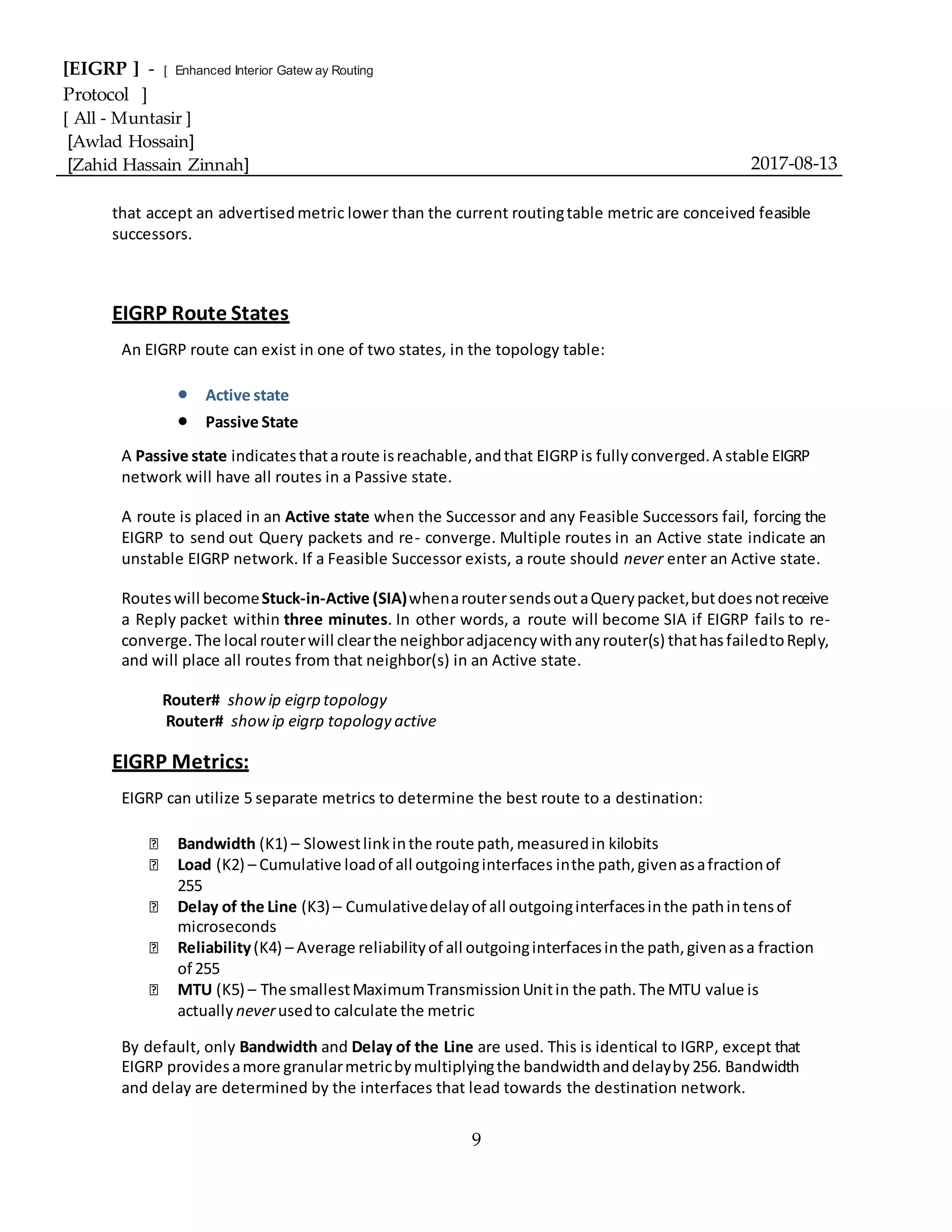 [EIGRP ] - [ Enhanced Interior Gatew ay Routing
Protocol ]
[ All - Muntasir ]
[Awlad Hossain]
[Zahid Hassain Zinnah] 2017-08-13
9
that accept an advertisedmetric lower than the current routingtable metric are conceived feasible
successors.
EIGRP Route States
An EIGRP route can exist in one of two states, in the topology table:
 Active state
 Passive State
A Passive state indicatesthataroute isreachable,andthat EIGRPis fullyconverged.A stable EIGRP
network will have all routes in a Passive state.
A route is placed in an Active state when the Successor and any Feasible Successors fail, forcing the
EIGRP to send out Query packets and re- converge. Multiple routes in an Active state indicate an
unstable EIGRP network. If a Feasible Successor exists, a route should never enter an Active state.
Routeswill becomeStuck-in-Active (SIA)whenaroutersendsoutaQuerypacket,butdoesnotreceive
a Reply packet within three minutes. In other words, a route will become SIA if EIGRP fails to re-
converge.The local routerwill clearthe neighboradjacencywithanyrouter(s) thathasfailedtoReply,
and will place all routes from that neighbor(s) in an Active state.
Router# showip eigrp topology
Router# showip eigrp topology active
EIGRP Metrics:
EIGRP can utilize 5 separate metrics to determine the best route to a destination:
Bandwidth (K1) – Slowestlinkinthe route path,measuredin kilobits
Load (K2) – Cumulative loadof all outgoinginterfaces inthe path,givenasafractionof
255
Delay of the Line (K3) – Cumulativedelayof all outgoinginterfacesinthe pathintensof
microseconds
Reliability(K4) – Average reliabilityof all outgoinginterfacesinthe path,givenasa fraction
of 255
MTU (K5) – The smallestMaximumTransmissionUnitin the path.The MTU value is
actually neverusedto calculate the metric
By default, only Bandwidth and Delay of the Line are used. This is identical to IGRP, except that
EIGRP providesamore granularmetricbymultiplyingthe bandwidthanddelayby256. Bandwidth
and delay are determined by the interfaces that lead towards the destination network.
 