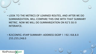 • LOOK TO THE METRICS OF LEARNED ROUTES, AND AFTER WE DO
SUMMARIZATION, WILL COMPARE THIS ONE WITH THAT SUMMARY
METRIC. NOW WE WILL DO SUMMARIZATION ON R2’S S0/0
INTERAFCE.
• R2(CONFIG-IF)#IP SUMMARY-ADDRESS EIGRP 1 192.168.8.0
255.255.248.0
 