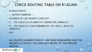 CHECK ROUTING TABLE ON R1AGAIN
• R1#SH IP ROUTE
• ... OUTPUT OMMITED ...
• GATEWAY OF LAST RESORT IS NOT SET
• C 192.168.0.0/24 IS DIRECTLY CONNECTED, SERIAL0/0
• D 192.168.8.0/21 [90/2195456] VIA 192.168.0.1, 00:01:42,
SERIAL0/0
• R1#
• ALL ROUTES LEARNED FROM R1 ARE NOW SUMMARIZED AND THE
METRIC IS 2195456, THE SMALLEST METRIC OF THE SPECIFIC
ROUTES
 