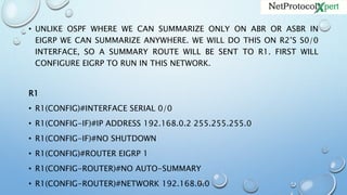 • UNLIKE OSPF WHERE WE CAN SUMMARIZE ONLY ON ABR OR ASBR IN
EIGRP WE CAN SUMMARIZE ANYWHERE. WE WILL DO THIS ON R2’S S0/0
INTERFACE, SO A SUMMARY ROUTE WILL BE SENT TO R1. FIRST WILL
CONFIGURE EIGRP TO RUN IN THIS NETWORK.
R1
• R1(CONFIG)#INTERFACE SERIAL 0/0
• R1(CONFIG-IF)#IP ADDRESS 192.168.0.2 255.255.255.0
• R1(CONFIG-IF)#NO SHUTDOWN
• R1(CONFIG)#ROUTER EIGRP 1
• R1(CONFIG-ROUTER)#NO AUTO-SUMMARY
• R1(CONFIG-ROUTER)#NETWORK 192.168.0.0
 